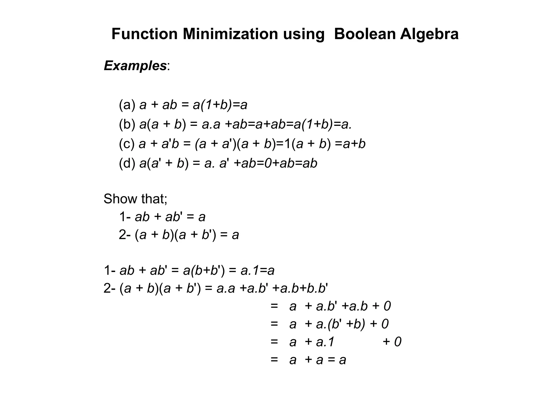 Function Minimization using Boolean Algebra
Examples:
(a) a + ab = a(1+b)=a
(b) a(a + b) = a.a +ab=a+ab=a(1+b)=a.
(c) a + a'b = (a + a')(a + b)=1(a + b) =a+b
(d) a(a' + b) = a. a' +ab=0+ab=ab
Show that;
1- ab + ab' = a
2- (a + b)(a + b') = a
1- ab + ab' = a(b+b') = a.1=a
2- (a + b)(a + b') = a.a +a.b' +a.b+b.b'
= a + a.b' +a.b + 0
= a + a.(b' +b) + 0
= a + a.1 + 0
= a + a = a
 
