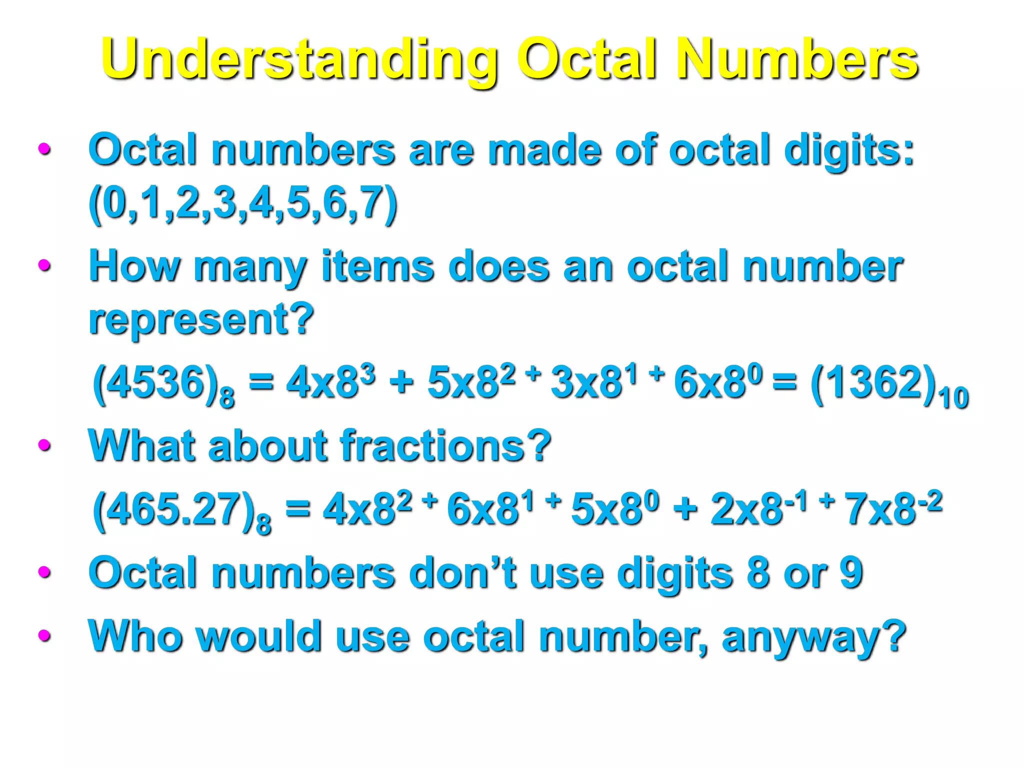 Understanding Octal Numbers
• Octal numbers are made of octal digits:
(0,1,2,3,4,5,6,7)
• How many items does an octal number
represent?
(4536)8 = 4x83 + 5x82 + 3x81 + 6x80 = (1362)10
• What about fractions?
(465.27)8 = 4x82 + 6x81 + 5x80 + 2x8-1 + 7x8-2
• Octal numbers don’t use digits 8 or 9
• Who would use octal number, anyway?
 