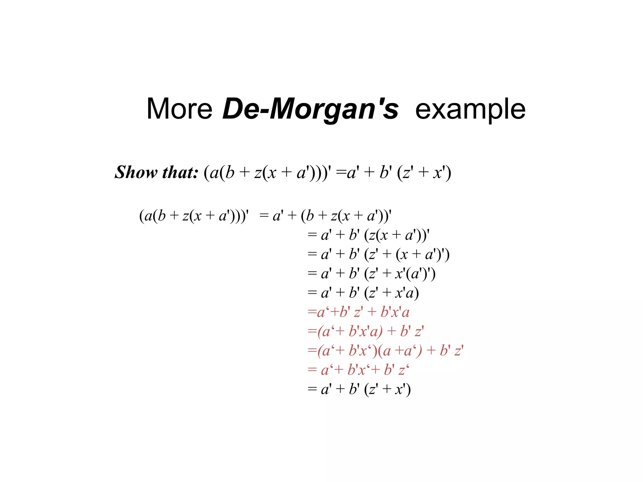 More De-Morgan's example
Show that: (a(b + z(x + a')))' =a' + b' (z' + x')
(a(b + z(x + a')))' = a' + (b + z(x + a'))'
= a' + b' (z(x + a'))'
= a' + b' (z' + (x + a')')
= a' + b' (z' + x'(a')')
= a' + b' (z' + x'a)
=a‘+b' z' + b'x'a
=(a‘+ b'x'a) + b' z'
=(a‘+ b'x‘)(a +a‘) + b' z'
= a‘+ b'x‘+ b' z‘
= a' + b' (z' + x')
 