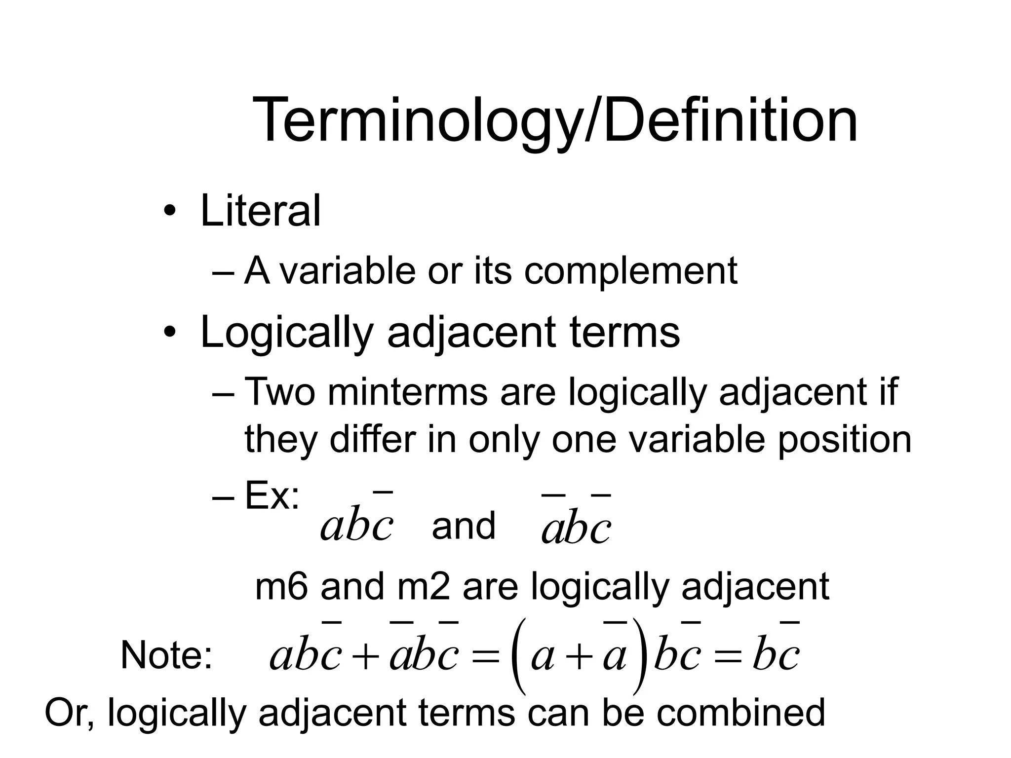 Terminology/Definition
• Literal
– A variable or its complement
• Logically adjacent terms
– Two minterms are logically adjacent if
they differ in only one variable position
– Ex:
abc abc
and
m6 and m2 are logically adjacent
Note:  
abc abc a a bc bc
   
Or, logically adjacent terms can be combined
 