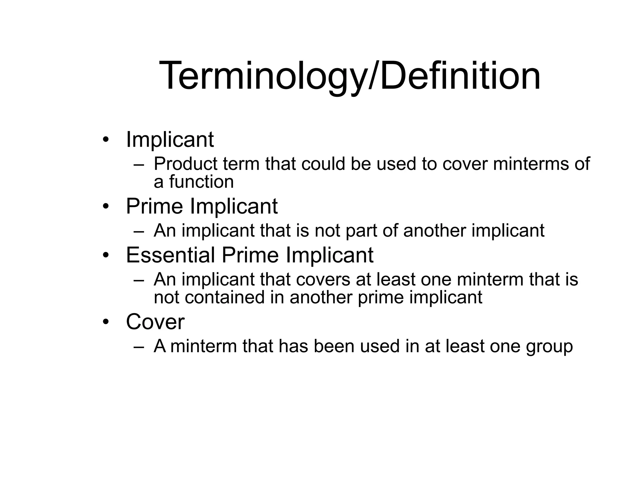 Terminology/Definition
• Implicant
– Product term that could be used to cover minterms of
a function
• Prime Implicant
– An implicant that is not part of another implicant
• Essential Prime Implicant
– An implicant that covers at least one minterm that is
not contained in another prime implicant
• Cover
– A minterm that has been used in at least one group
 