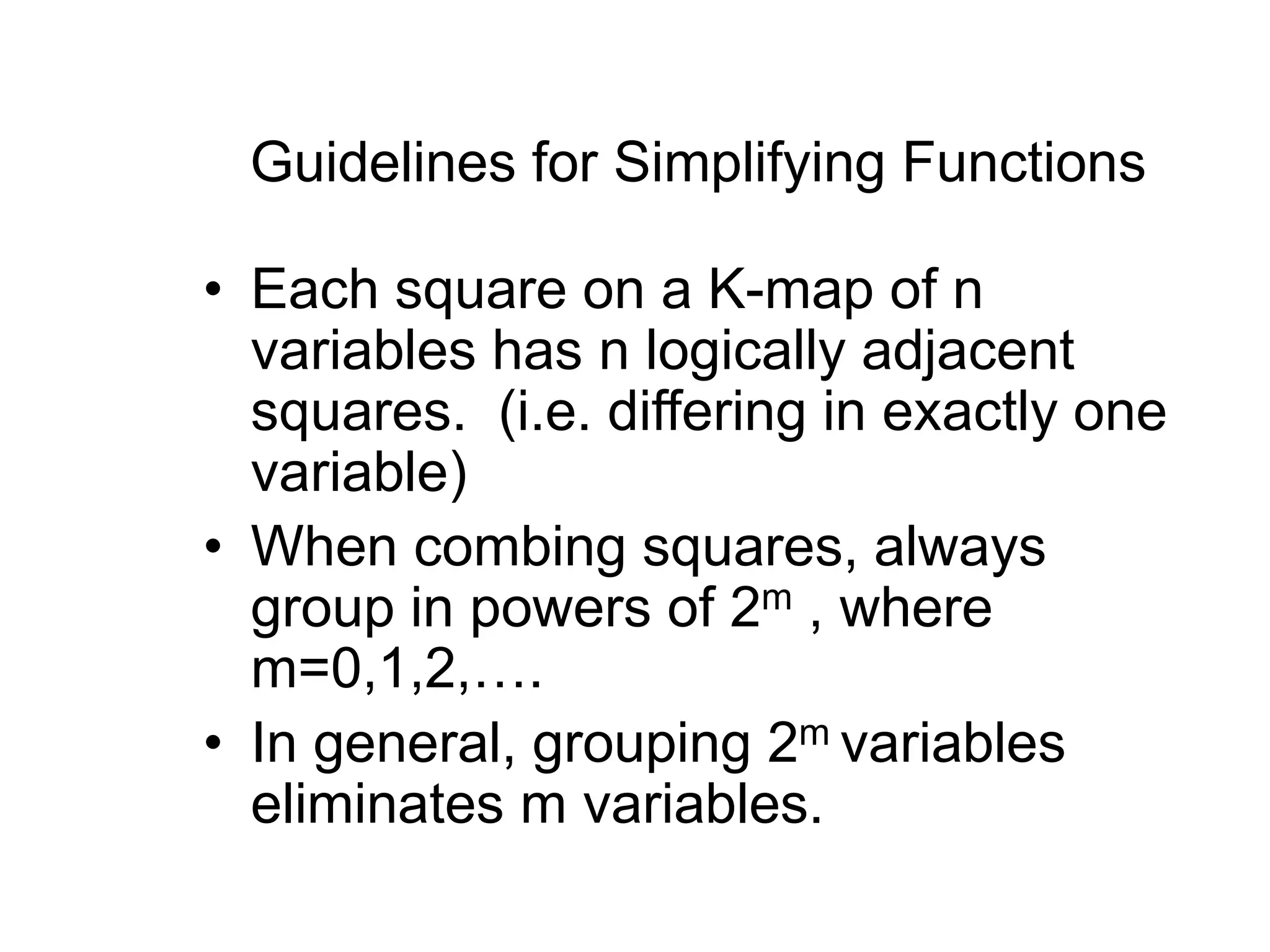 Guidelines for Simplifying Functions
• Each square on a K-map of n
variables has n logically adjacent
squares. (i.e. differing in exactly one
variable)
• When combing squares, always
group in powers of 2m , where
m=0,1,2,….
• In general, grouping 2m variables
eliminates m variables.
 