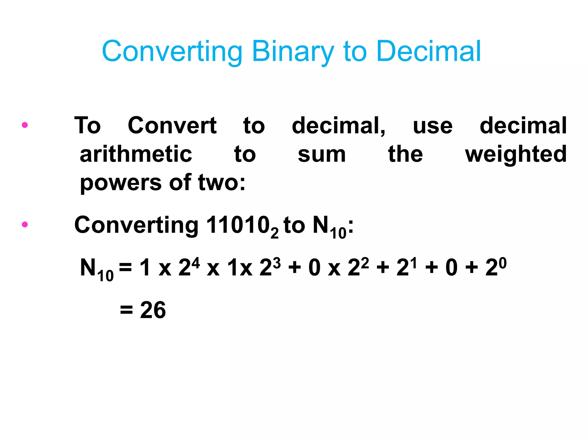 Converting Binary to Decimal
• To Convert to decimal, use decimal
arithmetic to sum the weighted
powers of two:
• Converting 110102 to N10:
N10 = 1 x 24 x 1x 23 + 0 x 22 + 21 + 0 + 20
= 26
 