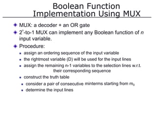 Boolean Function
Implementation Using MUX
MUX: a decoder + an OR gate
2 -to-1 MUX can implement any Boolean function of n
input variable.
Procedure:
 assign an ordering sequence of the input variable
 the rightmost variable (D) will be used for the input lines
 assign the remaining n-1 variables to the selection lines w.r.t.
their corresponding sequence
 construct the truth table
n
 consider a pair of consecutive
 determine the input lines
minterms starting from m0
 