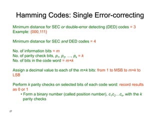 27
Hamming Codes: Single Error-correcting
Minimum distance for SEC or double-error detecting (DED) codes = 3
Example: {000,111}
Minimum distance for SEC and DED codes = 4
No. of information bits = m
No. of parity check bits, p1, p2, …, pk = k
No. of bits in the code word = m+k
Assign a decimal value to each of the m+k bits: from 1 to MSB to m+k to
LSB
Perform k parity checks on selected bits of each code word: record results
as 0 or 1
• Form a binary number (called position number), c1c2…ck, with the k
parity checks
 