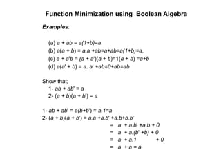 Function Minimization using Boolean Algebra
Examples:
(a) a + ab = a(1+b)=a
(b) a(a + b) = a.a +ab=a+ab=a(1+b)=a.
(c) a + a'b = (a + a')(a + b)=1(a + b) =a+b
(d) a(a' + b) = a. a' +ab=0+ab=ab
Show that;
1- ab + ab' = a
2- (a + b)(a + b') = a
1- ab + ab' = a(b+b') = a.1=a
2- (a + b)(a + b') = a.a +a.b' +a.b+b.b'
= a + a.b' +a.b + 0
= a + a.(b' +b) + 0
= a + a.1 + 0
= a + a = a
 