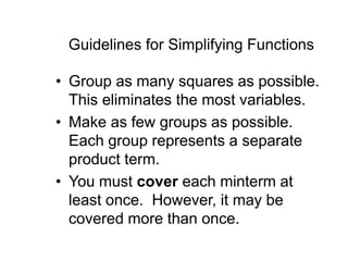 Guidelines for Simplifying Functions
• Group as many squares as possible.
This eliminates the most variables.
• Make as few groups as possible.
Each group represents a separate
product term.
• You must cover each minterm at
least once. However, it may be
covered more than once.
 