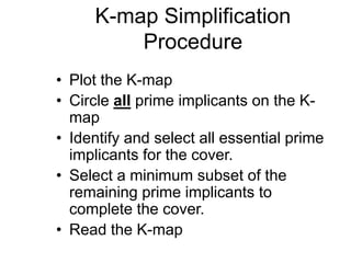 K-map Simplification
Procedure
• Plot the K-map
• Circle all prime implicants on the K-
map
• Identify and select all essential prime
implicants for the cover.
• Select a minimum subset of the
remaining prime implicants to
complete the cover.
• Read the K-map
 