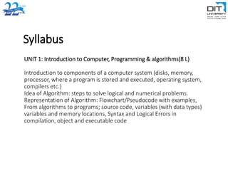 Syllabus
UNIT 1: Introduction to Computer, Programming & algorithms(8 L)
Introduction to components of a computer system (disks, memory,
processor, where a program is stored and executed, operating system,
compilers etc.)
Idea of Algorithm: steps to solve logical and numerical problems.
Representation of Algorithm: Flowchart/Pseudocode with examples,
From algorithms to programs; source code, variables (with data types)
variables and memory locations, Syntax and Logical Errors in
compilation, object and executable code
 
