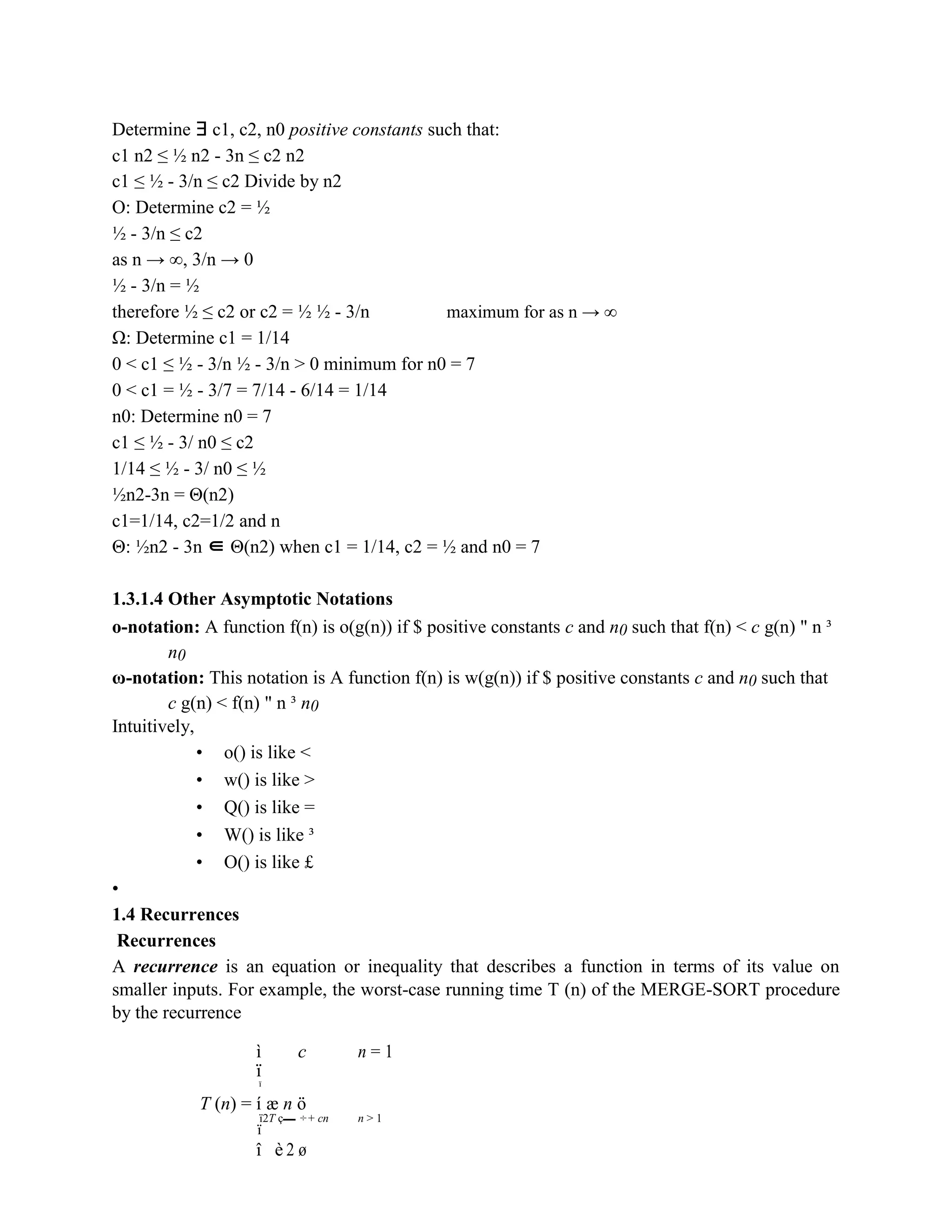 Determine ∃ c1, c2, n0 positive constants such that:
c1 n2 ≤ ½ n2 - 3n ≤ c2 n2
c1 ≤ ½ - 3/n ≤ c2 Divide by n2
O: Determine c2 = ½
½ - 3/n ≤ c2
as n → ∞, 3/n → 0
½ - 3/n = ½
therefore ½ ≤ c2 or c2 = ½ ½ - 3/n maximum for as n → ∞
Ω: Determine c1 = 1/14
0 < c1 ≤ ½ - 3/n ½ - 3/n > 0 minimum for n0 = 7
0 < c1 = ½ - 3/7 = 7/14 - 6/14 = 1/14
n0: Determine n0 = 7
c1 ≤ ½ - 3/ n0 ≤ c2
1/14 ≤ ½ - 3/ n0 ≤ ½
½n2-3n = Θ(n2)
c1=1/14, c2=1/2 and n
Θ: ½n2 - 3n ∈ Θ(n2) when c1 = 1/14, c2 = ½ and n0 = 7
1.3.1.4 Other Asymptotic Notations
o-notation: A function f(n) is o(g(n)) if $ positive constants c and n0 such that f(n) < c g(n) " n ³
n0
ω-notation: This notation is A function f(n) is w(g(n)) if $ positive constants c and n0 such that
c g(n) < f(n) " n ³ n0
Intuitively,
• o() is like <
• w() is like >
• Q() is like =
• W() is like ³
• O() is like £
•
1.4 Recurrences
Recurrences
A recurrence is an equation or inequality that describes a function in terms of its value on
smaller inputs. For example, the worst-case running time T (n) of the MERGE-SORT procedure
by the recurrence
ì c n = 1
ï
ï
T (n) = í æ n ö
ï2T ç ÷+ cn n > 1
ï
è 2 ø
î
 
