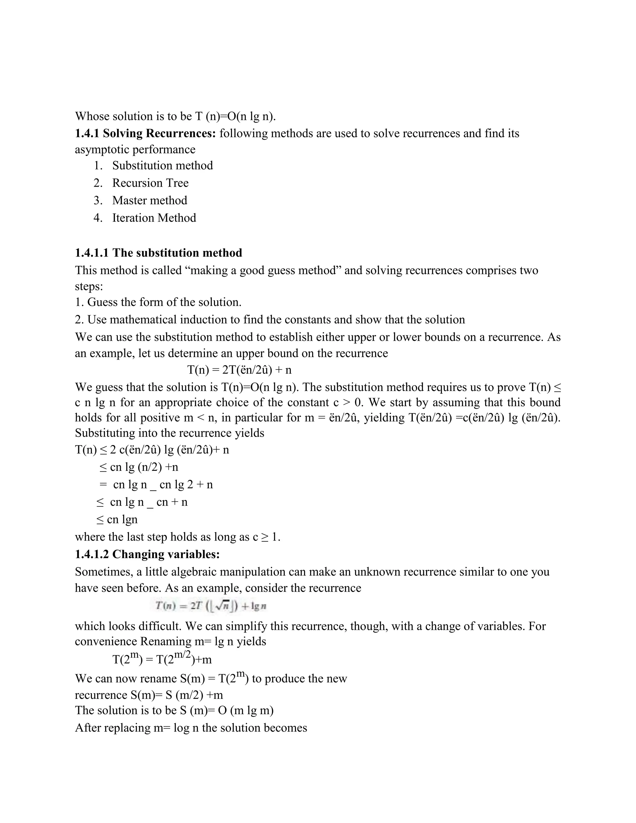Whose solution is to be T (n)=O(n lg n).
1.4.1 Solving Recurrences: following methods are used to solve recurrences and find its
asymptotic performance
1. Substitution method
2. Recursion Tree
3. Master method
4. Iteration Method
1.4.1.1 The substitution method
This method is called “making a good guess method” and solving recurrences comprises two
steps:
1. Guess the form of the solution.
2. Use mathematical induction to find the constants and show that the solution
We can use the substitution method to establish either upper or lower bounds on a recurrence. As
an example, let us determine an upper bound on the recurrence
T(n) = 2T(ën/2û) + n
We guess that the solution is T(n)=O(n lg n). The substitution method requires us to prove T(n) ≤
c n lg n for an appropriate choice of the constant c > 0. We start by assuming that this bound
holds for all positive m < n, in particular for m = ën/2û, yielding T(ën/2û) =c(ën/2û) lg (ën/2û).
Substituting into the recurrence yields
T(n) ≤ 2 c(ën/2û) lg (ën/2û)+ n
≤ cn lg (n/2) +n
= cn lg n _ cn lg 2 + n
≤ cn lg n _ cn + n
≤ cn lgn
where the last step holds as long as c ≥ 1.
1.4.1.2 Changing variables:
Sometimes, a little algebraic manipulation can make an unknown recurrence similar to one you
have seen before. As an example, consider the recurrence
which looks difficult. We can simplify this recurrence, though, with a change of variables. For
convenience Renaming m= lg n yields
T(2m
) = T(2m/2
)+m
We can now rename S(m) = T(2m
) to produce the new
recurrence S(m)= S (m/2) +m
The solution is to be S (m)= O (m lg m)
After replacing m= log n the solution becomes
 