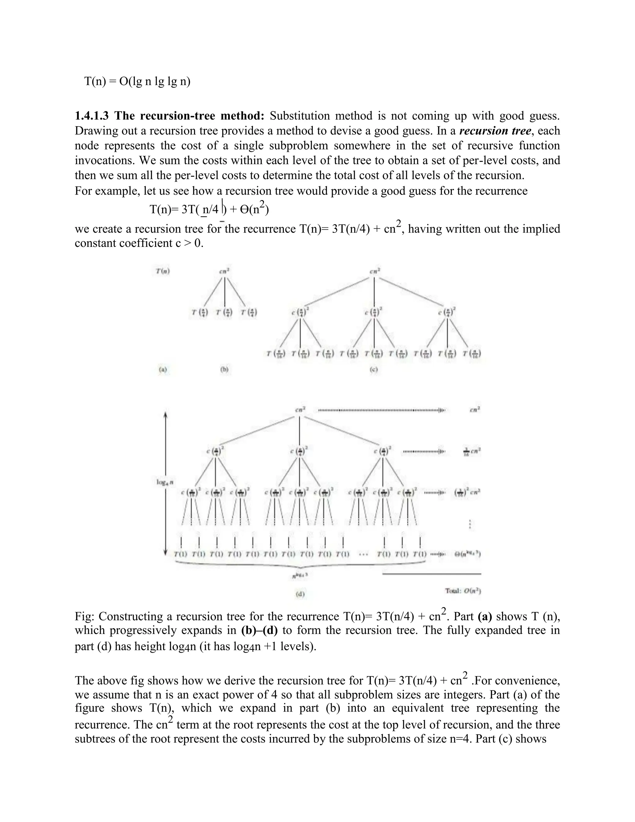 T(n) = O(lg n lg lg n)
1.4.1.3 The recursion-tree method: Substitution method is not coming up with good guess.
Drawing out a recursion tree provides a method to devise a good guess. In a recursion tree, each
node represents the cost of a single subproblem somewhere in the set of recursive function
invocations. We sum the costs within each level of the tree to obtain a set of per-level costs, and
then we sum all the per-level costs to determine the total cost of all levels of the recursion.
For example, let us see how a recursion tree would provide a good guess for the recurrence
T(n)= 3T( n/4 ) + ϴ(n2
)
we create a recursion tree for the recurrence T(n)= 3T(n/4) + cn2
, having written out the implied
constant coefficient c > 0.
Fig: Constructing a recursion tree for the recurrence T(n)= 3T(n/4) + cn2
. Part (a) shows T (n),
which progressively expands in (b)–(d) to form the recursion tree. The fully expanded tree in
part (d) has height log4n (it has log4n +1 levels).
The above fig shows how we derive the recursion tree for T(n)= 3T(n/4) + cn2
.For convenience,
we assume that n is an exact power of 4 so that all subproblem sizes are integers. Part (a) of the
figure shows T(n), which we expand in part (b) into an equivalent tree representing the
recurrence. The cn2
term at the root represents the cost at the top level of recursion, and the three
subtrees of the root represent the costs incurred by the subproblems of size n=4. Part (c) shows
 