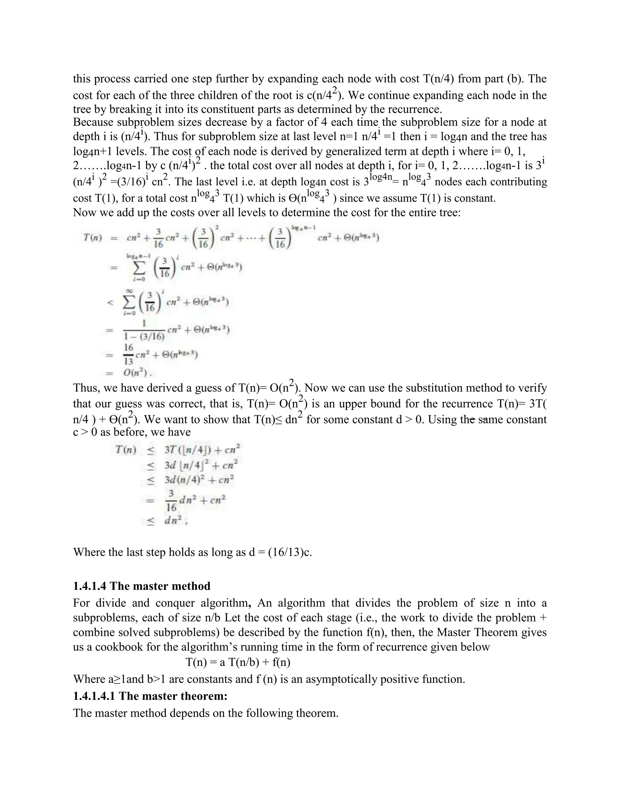 this process carried one step further by expanding each node with cost T(n/4) from part (b). The
cost for each of the three children of the root is c(n/42
). We continue expanding each node in the
tree by breaking it into its constituent parts as determined by the recurrence.
Because subproblem sizes decrease by a factor of 4 each time the subproblem size for a node at
depth i is (n/4i
). Thus for subproblem size at last level n=1 n/4i
=1 then i = log4n and the tree has
log4n+1 levels. The cost of each node is derived by generalized term at depth i where i= 0, 1,
2…….log4n-1 by c (n/4i
)2
. the total cost over all nodes at depth i, for i= 0, 1, 2…….log4n-1 is 3i
(n/4i
)2
=(3/16)i
cn2
. The last level i.e. at depth log4n cost is 3log4n
= nlog
4
3
nodes each contributing
cost T(1), for a total cost nlog
4
3
T(1) which is ϴ(nlog
4
3
) since we assume T(1) is constant.
Now we add up the costs over all levels to determine the cost for the entire tree:
Thus, we have derived a guess of T(n)= O(n2
). Now we can use the substitution method to verify
that our guess was correct, that is, T(n)= O(n2
) is an upper bound for the recurrence T(n)= 3T(
n/4 ) + ϴ(n2
). We want to show that T(n)≤ dn2
for some constant d > 0. Using the same constant
c > 0 as before, we have
Where the last step holds as long as d = (16/13)c.
1.4.1.4 The master method
For divide and conquer algorithm, An algorithm that divides the problem of size n into a
subproblems, each of size n/b Let the cost of each stage (i.e., the work to divide the problem +
combine solved subproblems) be described by the function f(n), then, the Master Theorem gives
us a cookbook for the algorithm’s running time in the form of recurrence given below
T(n) = a T(n/b) + f(n)
Where a≥1and b>1 are constants and f (n) is an asymptotically positive function.
1.4.1.4.1 The master theorem:
The master method depends on the following theorem.
 