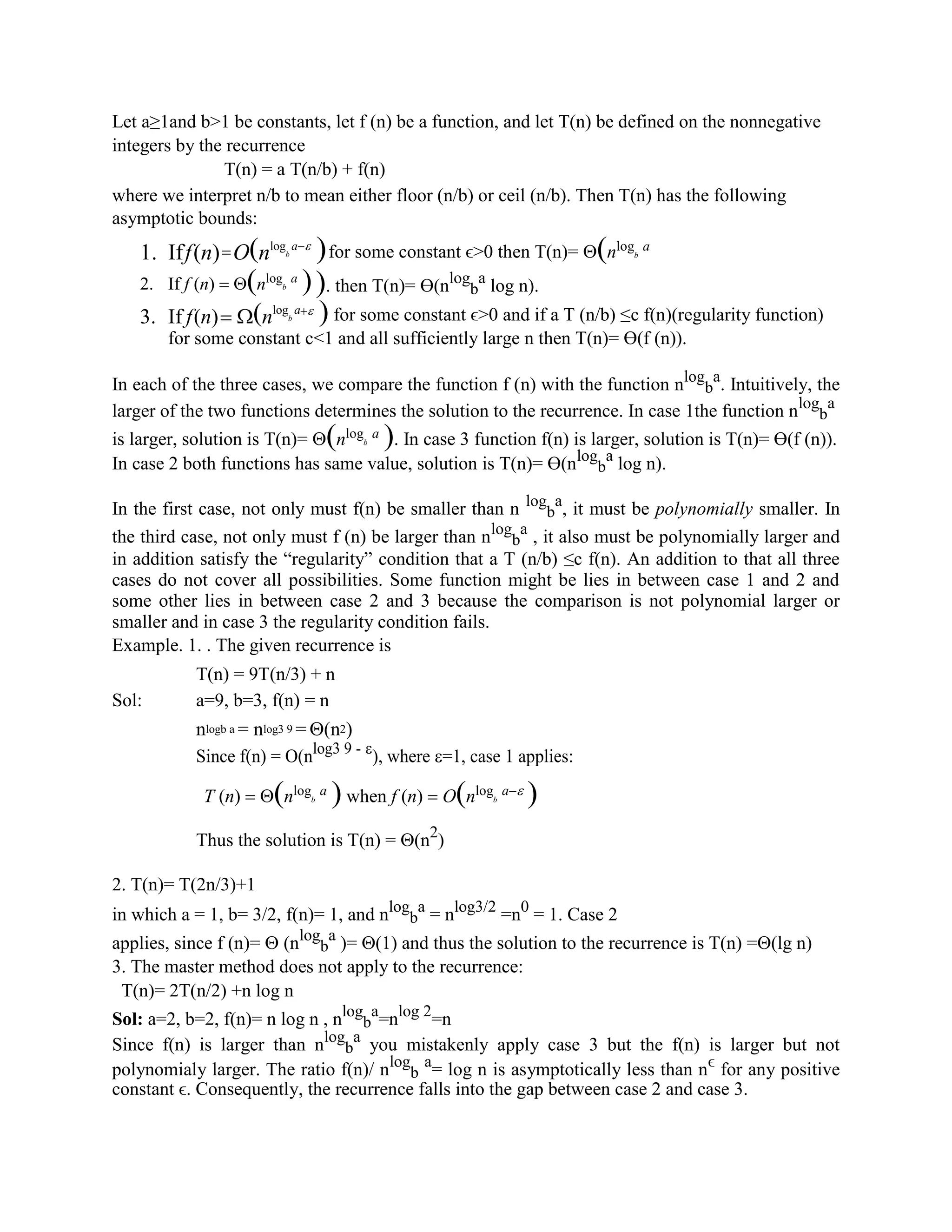 Let a≥1and b>1 be constants, let f (n) be a function, and let T(n) be defined on the nonnegative
integers by the recurrence
T(n) = a T(n/b) + f(n)
where we interpret n/b to mean either floor (n/b) or ceil (n/b). Then T(n) has the following
asymptotic bounds:
1. Iff(n)=O(nlog
b
a−
2. If f (n) = (nlog
b
a
)
3. If f(n)= (nlog
b
a+
)for some constant ϵ>0 then T(n)= (nlog
b
a
). then T(n)= ϴ(nlog
b
a
log n).
) for some constant ϵ>0 and if a T (n/b) ≤c f(n)(regularity function)
for some constant c<1 and all sufficiently large n then T(n)= ϴ(f (n)).
In each of the three cases, we compare the function f (n) with the function nlog
b
a
. Intuitively, the
larger of the two functions determines the solution to the recurrence. In case 1the function nlog
b
a
is larger, solution is T(n)= (nlog
b
a
). In case 3 function f(n) is larger, solution is T(n)= ϴ(f (n)).
In case 2 both functions has same value, solution is T(n)= ϴ(nlog
b
a
log n).
In the first case, not only must f(n) be smaller than n log
b
a
, it must be polynomially smaller. In
the third case, not only must f (n) be larger than nlog
b
a
, it also must be polynomially larger and
in addition satisfy the “regularity” condition that a T (n/b) ≤c f(n). An addition to that all three
cases do not cover all possibilities. Some function might be lies in between case 1 and 2 and
some other lies in between case 2 and 3 because the comparison is not polynomial larger or
smaller and in case 3 the regularity condition fails.
Example. 1. . The given recurrence is
T(n) = 9T(n/3) + n
Sol: a=9, b=3, f(n) = n
nlogb a = nlog3 9 = (n2)
Since f(n) = O(nlog3 9 - 
), where =1, case 1 applies:
T (n) = (nlog
b
a
) when f (n) = O(nlog
b
a− )
Thus the solution is T(n) = (n2
)
2. T(n)= T(2n/3)+1
in which a = 1, b= 3/2, f(n)= 1, and nlog
b
a
= nlog3/2
=n0
= 1. Case 2
applies, since f (n)=  (nlog
b
a
)= (1) and thus the solution to the recurrence is T(n) =(lg n)
3. The master method does not apply to the recurrence:
T(n)= 2T(n/2) +n log n
Sol: a=2, b=2, f(n)= n log n , nlog
b
a
=nlog 2
=n
Since f(n) is larger than nlog
b
a
you mistakenly apply case 3 but the f(n) is larger but not
polynomialy larger. The ratio f(n)/ nlog
b
a
= log n is asymptotically less than nϵ
for any positive
constant ϵ. Consequently, the recurrence falls into the gap between case 2 and case 3.
 