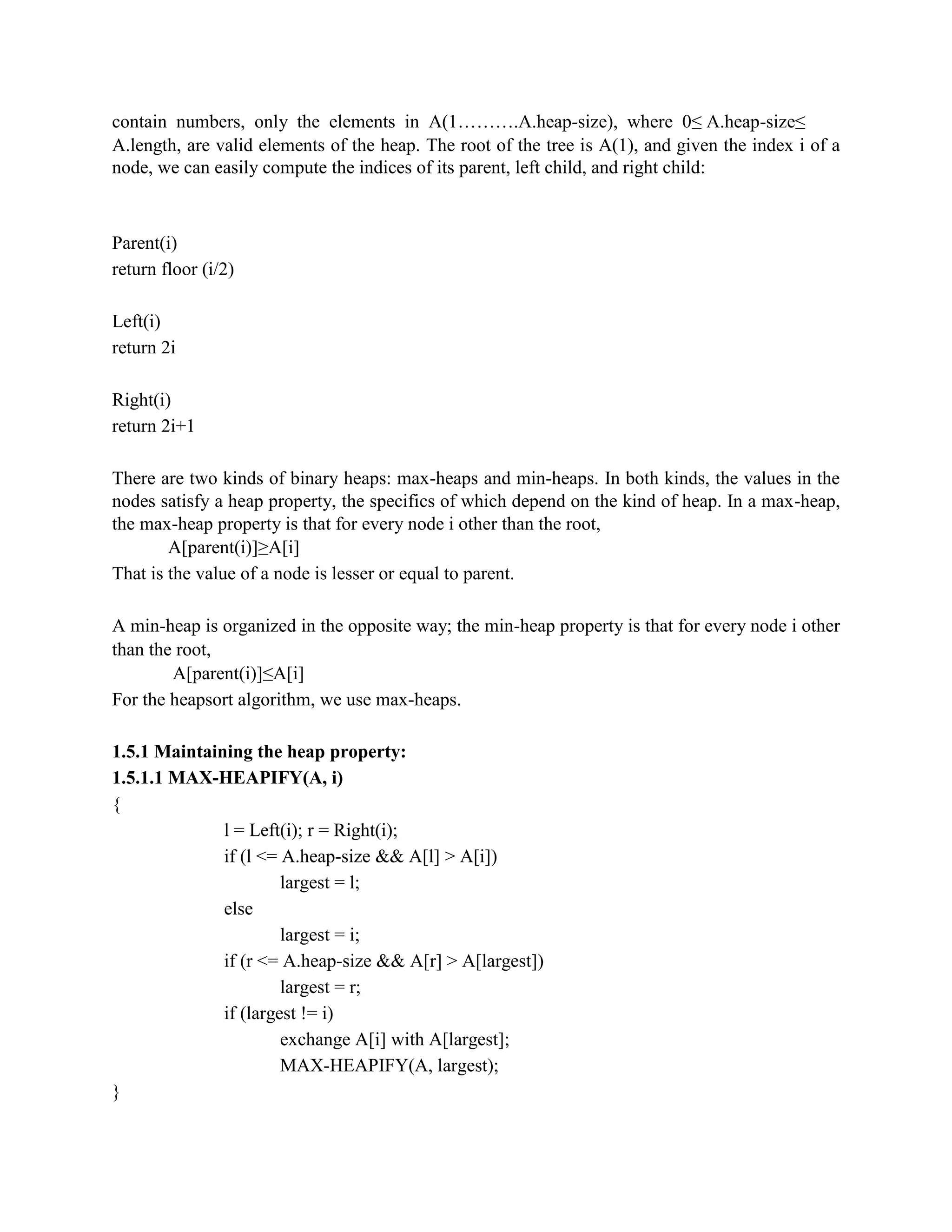 contain numbers, only the elements in A(1……….A.heap-size), where 0≤ A.heap-size≤
A.length, are valid elements of the heap. The root of the tree is A(1), and given the index i of a
node, we can easily compute the indices of its parent, left child, and right child:
Parent(i)
return floor (i/2)
Left(i)
return 2i
Right(i)
return 2i+1
There are two kinds of binary heaps: max-heaps and min-heaps. In both kinds, the values in the
nodes satisfy a heap property, the specifics of which depend on the kind of heap. In a max-heap,
the max-heap property is that for every node i other than the root,
A[parent(i)]≥A[i]
That is the value of a node is lesser or equal to parent.
A min-heap is organized in the opposite way; the min-heap property is that for every node i other
than the root,
A[parent(i)]≤A[i]
For the heapsort algorithm, we use max-heaps.
1.5.1 Maintaining the heap property:
1.5.1.1 MAX-HEAPIFY(A, i)
{
l = Left(i); r = Right(i);
if (l <= A.heap-size && A[l] > A[i])
largest = l;
else
largest = i;
if (r <= A.heap-size && A[r] > A[largest])
largest = r;
if (largest != i)
exchange A[i] with A[largest];
MAX-HEAPIFY(A, largest);
}
 