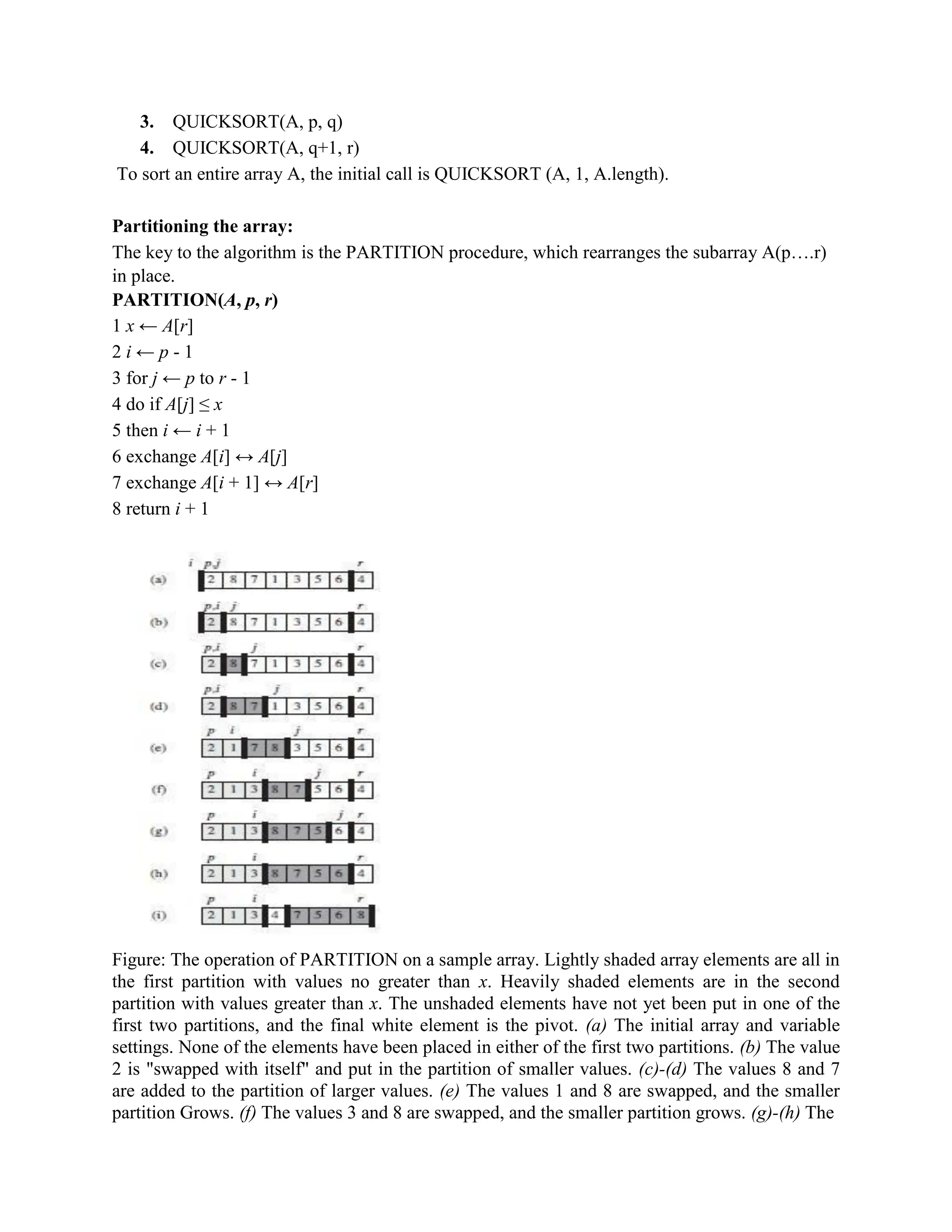 3. QUICKSORT(A, p, q)
4. QUICKSORT(A, q+1, r)
To sort an entire array A, the initial call is QUICKSORT (A, 1, A.length).
Partitioning the array:
The key to the algorithm is the PARTITION procedure, which rearranges the subarray A(p….r)
in place.
PARTITION(A, p, r)
1 x ← A[r]
2 i ← p - 1
3 for j ← p to r - 1
4 do if A[j] ≤ x
5 then i ← i + 1
6 exchange A[i] ↔ A[j]
7 exchange A[i + 1] ↔ A[r]
8 return i + 1
Figure: The operation of PARTITION on a sample array. Lightly shaded array elements are all in
the first partition with values no greater than x. Heavily shaded elements are in the second
partition with values greater than x. The unshaded elements have not yet been put in one of the
first two partitions, and the final white element is the pivot. (a) The initial array and variable
settings. None of the elements have been placed in either of the first two partitions. (b) The value
2 is "swapped with itself" and put in the partition of smaller values. (c)-(d) The values 8 and 7
are added to the partition of larger values. (e) The values 1 and 8 are swapped, and the smaller
partition Grows. (f) The values 3 and 8 are swapped, and the smaller partition grows. (g)-(h) The
 