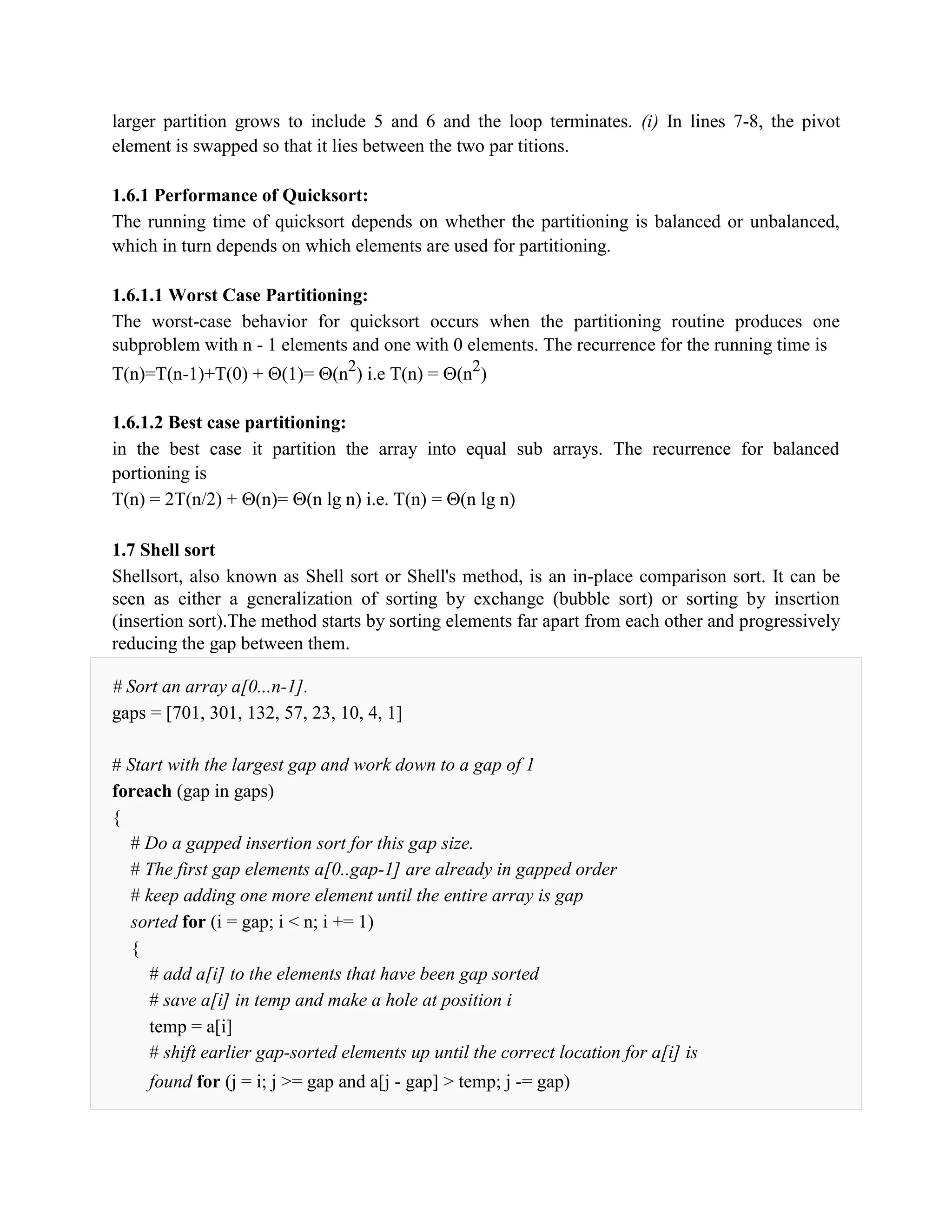 larger partition grows to include 5 and 6 and the loop terminates. (i) In lines 7-8, the pivot
element is swapped so that it lies between the two par titions.
1.6.1 Performance of Quicksort:
The running time of quicksort depends on whether the partitioning is balanced or unbalanced,
which in turn depends on which elements are used for partitioning.
1.6.1.1 Worst Case Partitioning:
The worst-case behavior for quicksort occurs when the partitioning routine produces one
subproblem with n - 1 elements and one with 0 elements. The recurrence for the running time is
T(n)=T(n-1)+T(0) + (1)= (n2
) i.e T(n) = (n2
)
1.6.1.2 Best case partitioning:
in the best case it partition the array into equal sub arrays. The recurrence for balanced
portioning is
T(n) = 2T(n/2) + (n)= (n lg n) i.e. T(n) = (n lg n)
1.7 Shell sort
Shellsort, also known as Shell sort or Shell's method, is an in-place comparison sort. It can be
seen as either a generalization of sorting by exchange (bubble sort) or sorting by insertion
(insertion sort).The method starts by sorting elements far apart from each other and progressively
reducing the gap between them.
# Sort an array a[0...n-1].
gaps = [701, 301, 132, 57, 23, 10, 4, 1]
# Start with the largest gap and work down to a gap of 1
foreach (gap in gaps)
{
# Do a gapped insertion sort for this gap size.
# The first gap elements a[0..gap-1] are already in gapped order
# keep adding one more element until the entire array is gap
sorted for (i = gap; i < n; i += 1)
{
# add a[i] to the elements that have been gap sorted
# save a[i] in temp and make a hole at position i
temp = a[i]
# shift earlier gap-sorted elements up until the correct location for a[i] is
found for (j = i; j >= gap and a[j - gap] > temp; j -= gap)
 