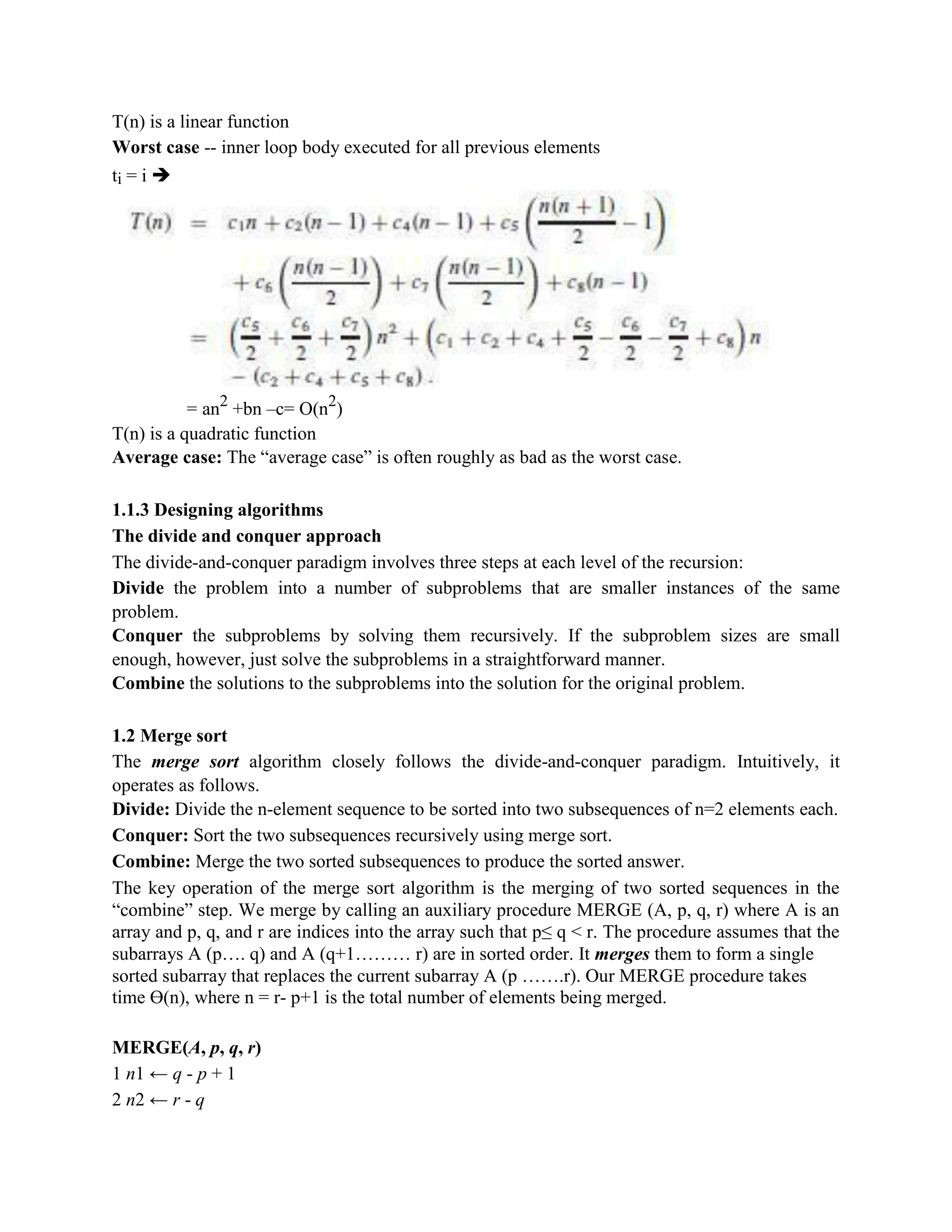 T(n) is a linear function
Worst case -- inner loop body executed for all previous elements
ti = i ➔
= an2
+bn –c= O(n2
)
T(n) is a quadratic function
Average case: The “average case” is often roughly as bad as the worst case.
1.1.3 Designing algorithms
The divide and conquer approach
The divide-and-conquer paradigm involves three steps at each level of the recursion:
Divide the problem into a number of subproblems that are smaller instances of the same
problem.
Conquer the subproblems by solving them recursively. If the subproblem sizes are small
enough, however, just solve the subproblems in a straightforward manner.
Combine the solutions to the subproblems into the solution for the original problem.
1.2 Merge sort
The merge sort algorithm closely follows the divide-and-conquer paradigm. Intuitively, it
operates as follows.
Divide: Divide the n-element sequence to be sorted into two subsequences of n=2 elements each.
Conquer: Sort the two subsequences recursively using merge sort.
Combine: Merge the two sorted subsequences to produce the sorted answer.
The key operation of the merge sort algorithm is the merging of two sorted sequences in the
“combine” step. We merge by calling an auxiliary procedure MERGE (A, p, q, r) where A is an
array and p, q, and r are indices into the array such that p≤ q < r. The procedure assumes that the
subarrays A (p…. q) and A (q+1……… r) are in sorted order. It merges them to form a single
sorted subarray that replaces the current subarray A (p …….r). Our MERGE procedure takes
time ϴ(n), where n = r- p+1 is the total number of elements being merged.
MERGE(A, p, q, r)
1 n1 ← q - p + 1
2 n2 ← r - q
 