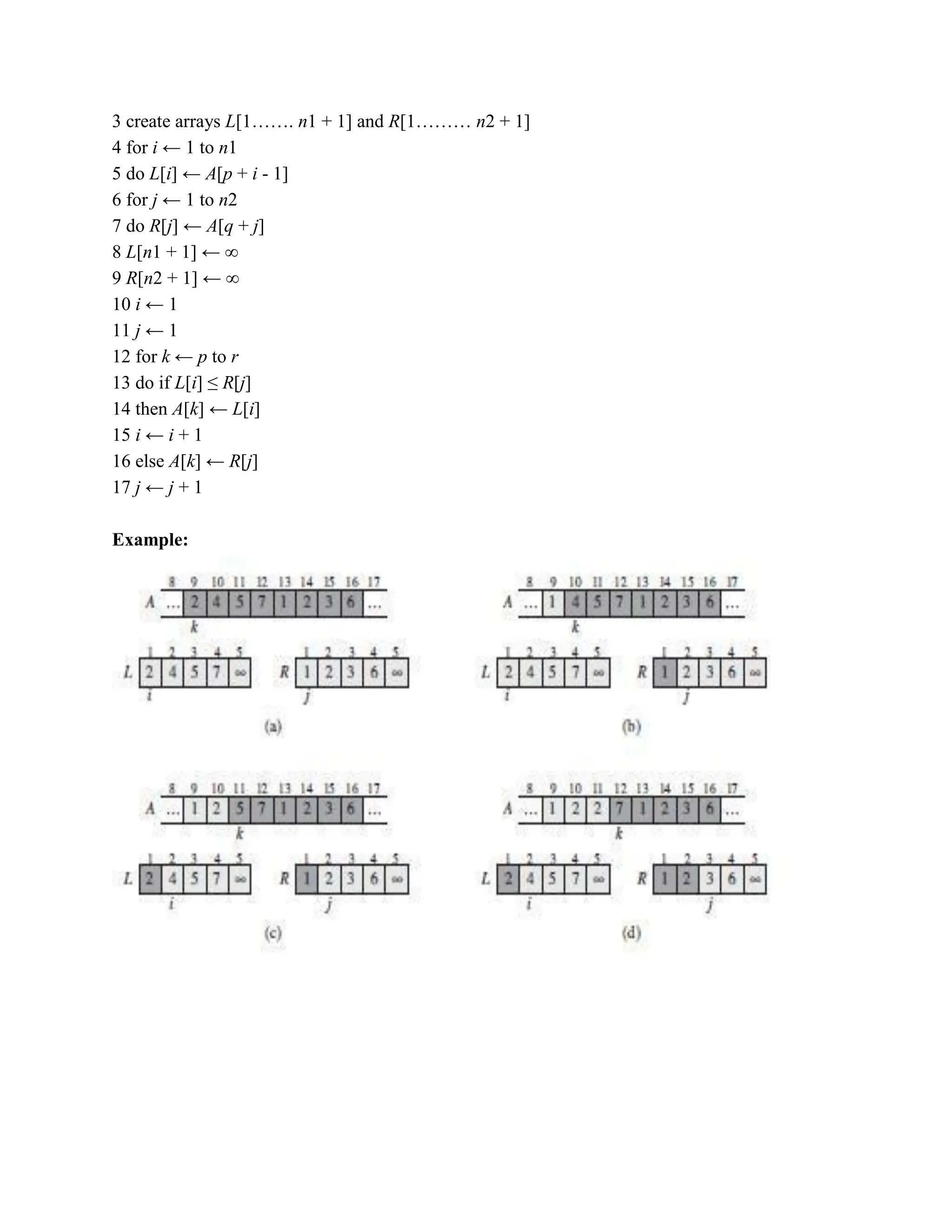 3 create arrays L[1……. n1 + 1] and R[1……… n2 + 1]
4 for i ← 1 to n1
5 do L[i] ← A[p + i - 1]
6 for j ← 1 to n2
7 do R[j] ← A[q + j]
8 L[n1 + 1] ← ∞
9 R[n2 + 1] ← ∞
10 i ← 1
11 j ← 1
12 for k ← p to r
13 do if L[i] ≤ R[j]
14 then A[k] ← L[i]
15 i ← i + 1
16 else A[k] ← R[j]
17 j ← j + 1
Example:
 