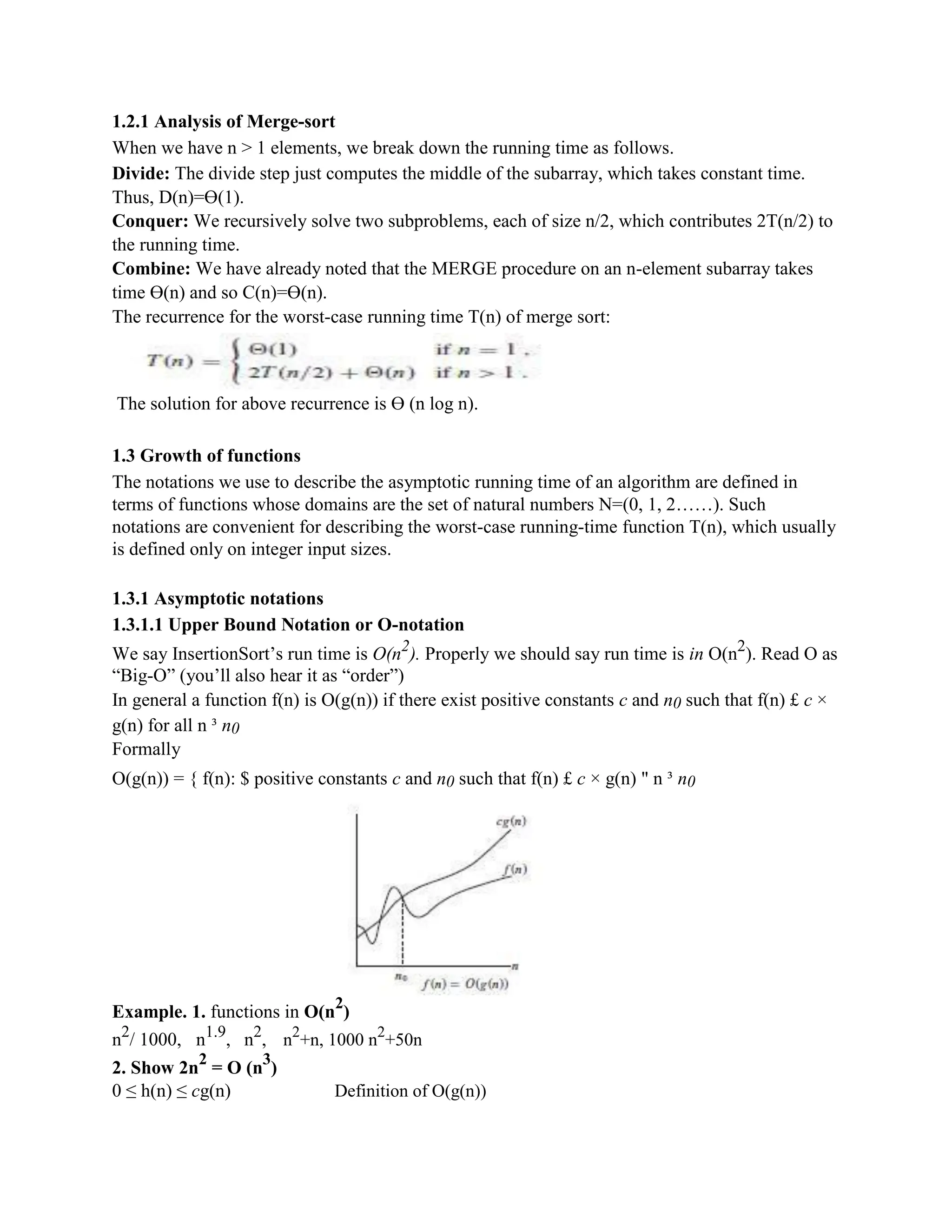 1.2.1 Analysis of Merge-sort
When we have n > 1 elements, we break down the running time as follows.
Divide: The divide step just computes the middle of the subarray, which takes constant time.
Thus, D(n)=ϴ(1).
Conquer: We recursively solve two subproblems, each of size n/2, which contributes 2T(n/2) to
the running time.
Combine: We have already noted that the MERGE procedure on an n-element subarray takes
time ϴ(n) and so C(n)=ϴ(n).
The recurrence for the worst-case running time T(n) of merge sort:
The solution for above recurrence is ϴ (n log n).
1.3 Growth of functions
The notations we use to describe the asymptotic running time of an algorithm are defined in
terms of functions whose domains are the set of natural numbers N=(0, 1, 2……). Such
notations are convenient for describing the worst-case running-time function T(n), which usually
is defined only on integer input sizes.
1.3.1 Asymptotic notations
1.3.1.1 Upper Bound Notation or O-notation
We say InsertionSort’s run time is O(n2
). Properly we should say run time is in O(n2
). Read O as
“Big-O” (you’ll also hear it as “order”)
In general a function f(n) is O(g(n)) if there exist positive constants c and n0 such that f(n) £ c ×
g(n) for all n ³ n0
Formally
O(g(n)) = { f(n): $ positive constants c and n0 such that f(n) £ c × g(n) " n ³ n0
Example. 1. functions in O(n
2
)
n2
/ 1000, n1.9
, n2
, n2
+n, 1000 n2
+50n
2. Show 2n
2
= O (n
3
)
0 ≤ h(n) ≤ cg(n) Definition of O(g(n))
 