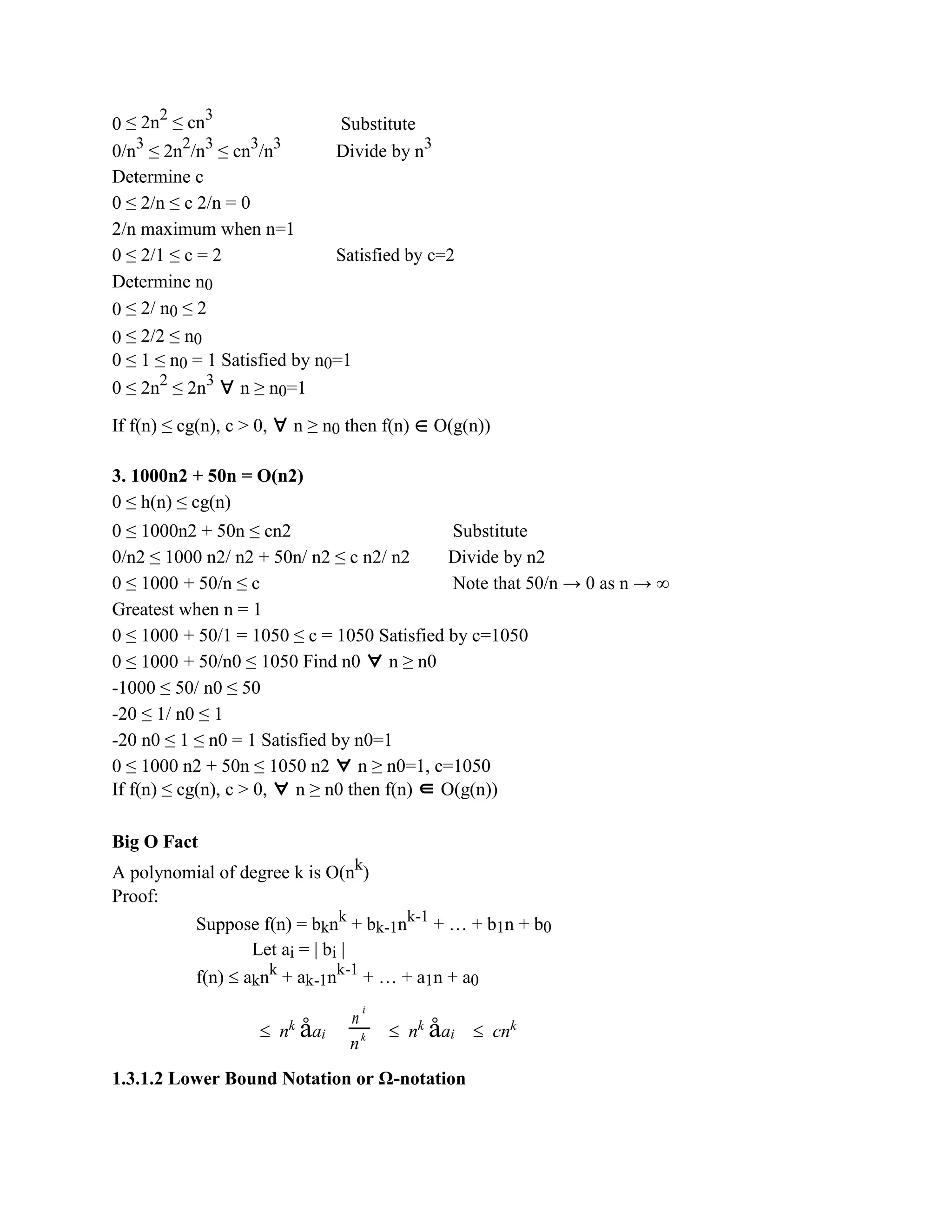 0 ≤ 2n2
≤ cn3
Substitute
0/n3
≤ 2n2
/n3
≤ cn3
/n3
Divide by n3
Determine c
0 ≤ 2/n ≤ c 2/n = 0
2/n maximum when n=1
0 ≤ 2/1 ≤ c = 2 Satisfied by c=2
Determine n0
0 ≤ 2/ n0 ≤ 2
0 ≤ 2/2 ≤ n0
0 ≤ 1 ≤ n0 = 1 Satisfied by n0=1
0 ≤ 2n2
≤ 2n3
∀ n ≥ n0=1
If f(n) ≤ cg(n), c > 0, ∀ n ≥ n0 then f(n) ∈ O(g(n))
3. 1000n2 + 50n = O(n2)
0 ≤ h(n) ≤ cg(n)
0 ≤ 1000n2 + 50n ≤ cn2 Substitute
0/n2 ≤ 1000 n2/ n2 + 50n/ n2 ≤ c n2/ n2 Divide by n2
0 ≤ 1000 + 50/n ≤ c Note that 50/n → 0 as n → ∞
Greatest when n = 1
0 ≤ 1000 + 50/1 = 1050 ≤ c = 1050 Satisfied by c=1050
0 ≤ 1000 + 50/n0 ≤ 1050 Find n0 ∀ n ≥ n0
-1000 ≤ 50/ n0 ≤ 50
-20 ≤ 1/ n0 ≤ 1
-20 n0 ≤ 1 ≤ n0 = 1 Satisfied by n0=1
0 ≤ 1000 n2 + 50n ≤ 1050 n2 ∀ n ≥ n0=1, c=1050
If f(n) ≤ cg(n), c > 0, ∀ n ≥ n0 then f(n) ∈ O(g(n))
Big O Fact
A polynomial of degree k is O(nk
)
Proof:
Suppose f(n) = bknk
+ bk-1nk-1
+ … + b1n + b0
Let ai = | bi |
f(n)  aknk
+ ak-1nk-1
+ … + a1n + a0
 nk
åai
n
i
 nk
åai  cnk
nk
1.3.1.2 Lower Bound Notation or Ω-notation
 