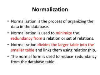 Normalization
• Normalization is the process of organizing the
data in the database.
• Normalization is used to minimize the
redundancy from a relation or set of relations.
• Normalization divides the larger table into the
smaller table and links them using relationship.
• The normal form is used to reduce redundancy
from the database table.
 