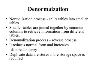 Denormaization
• Normalization process - splits tables into smaller
tables
• Smaller tables are joined together by common
columns to retrieve information from different
tables.
• Denomalization process – reverse process
• It reduces normal form and increases
data redundancy
• Duplicate data are stored more storage space is
required
 