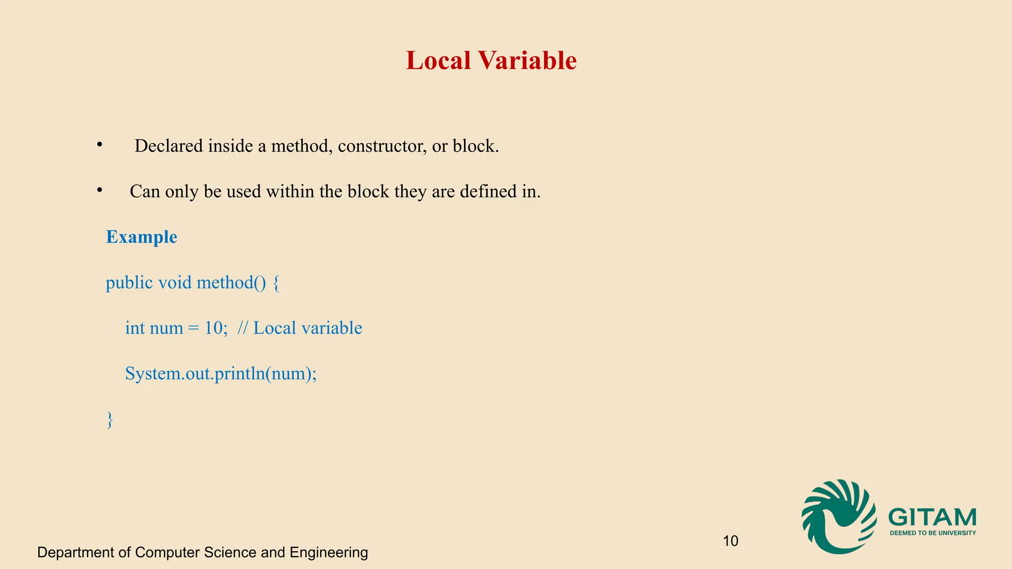 Local Variable • Declared inside a method, constructor, or block. • Can only be used within the block they are defined in. Example public void method() { int num = 10; // Local variable System.out.println(num); } Department of Computer Science and Engineering 10 