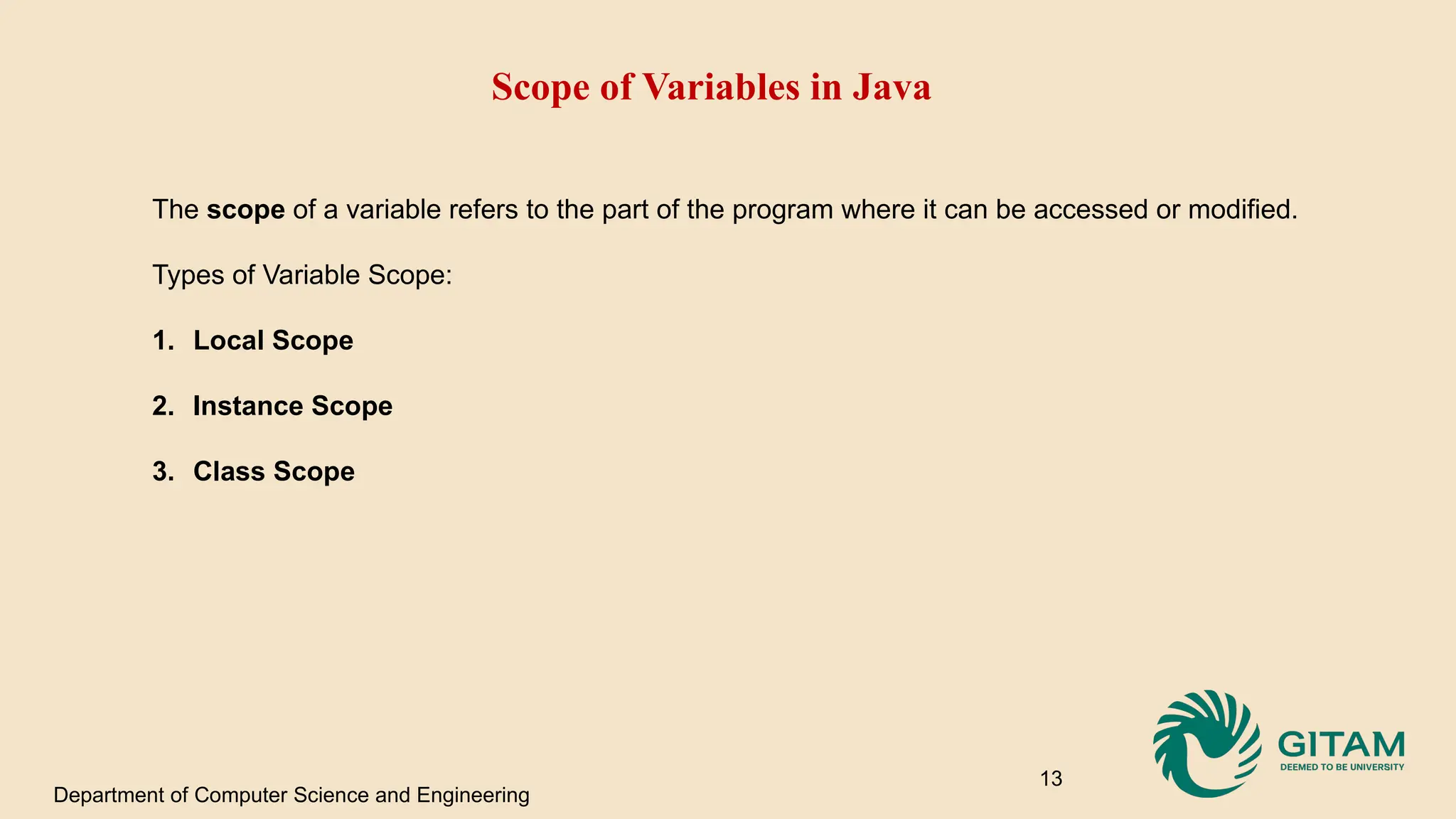 Scope of Variables in Java The scope of a variable refers to the part of the program where it can be accessed or modified. Types of Variable Scope: 1. Local Scope 2. Instance Scope 3. Class Scope Department of Computer Science and Engineering 13 