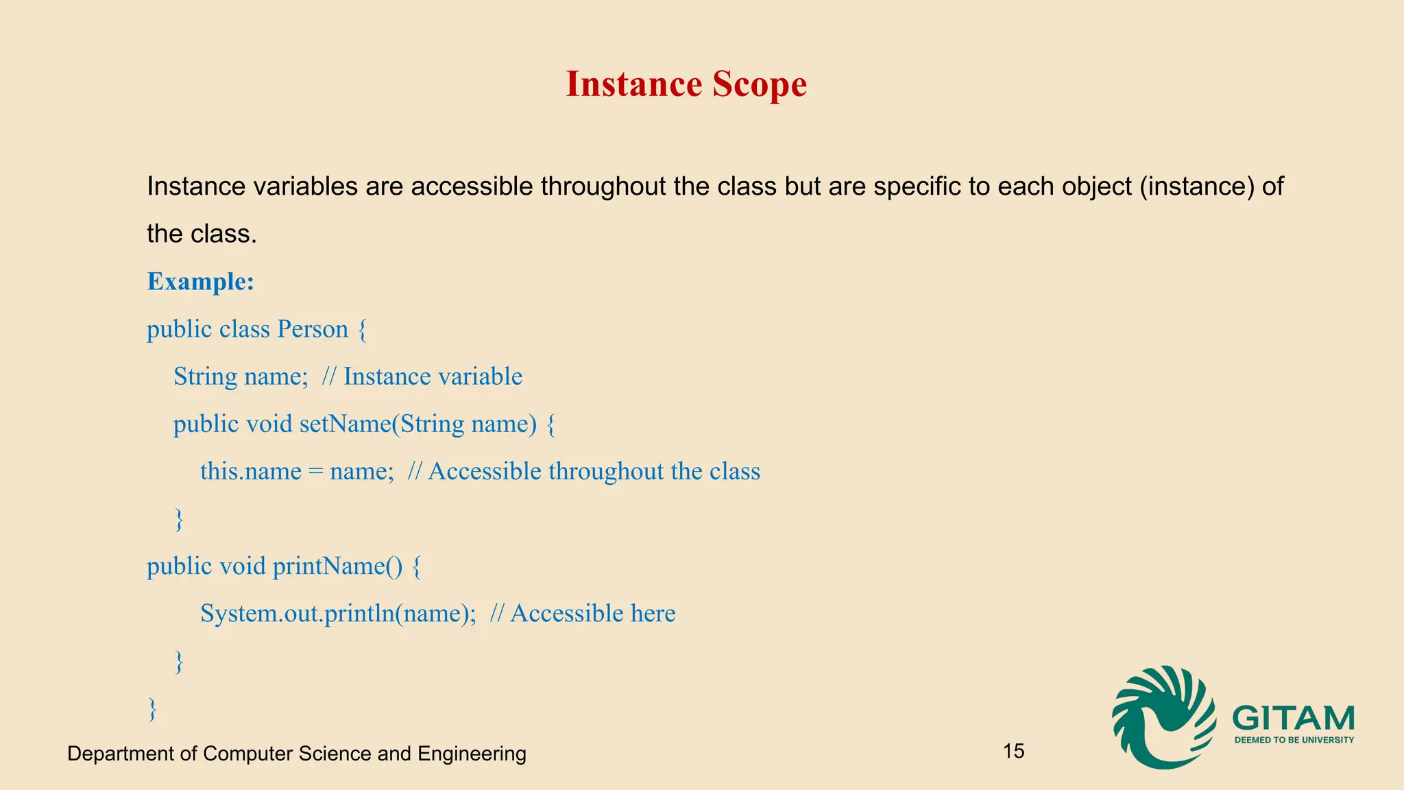 Instance Scope Instance variables are accessible throughout the class but are specific to each object (instance) of the class. Example: public class Person { String name; // Instance variable public void setName(String name) { this.name = name; // Accessible throughout the class } public void printName() { System.out.println(name); // Accessible here } } Department of Computer Science and Engineering 15 