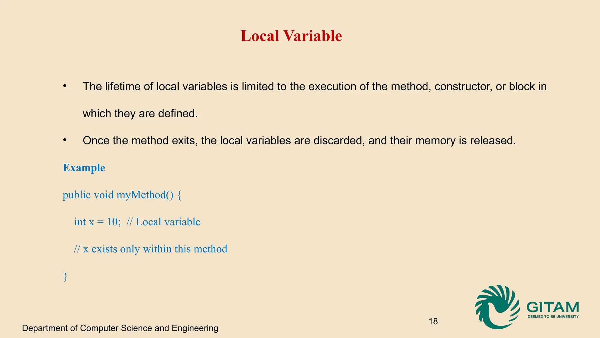 Local Variable • The lifetime of local variables is limited to the execution of the method, constructor, or block in which they are defined. • Once the method exits, the local variables are discarded, and their memory is released. Example public void myMethod() { int x = 10; // Local variable // x exists only within this method } Department of Computer Science and Engineering 18 