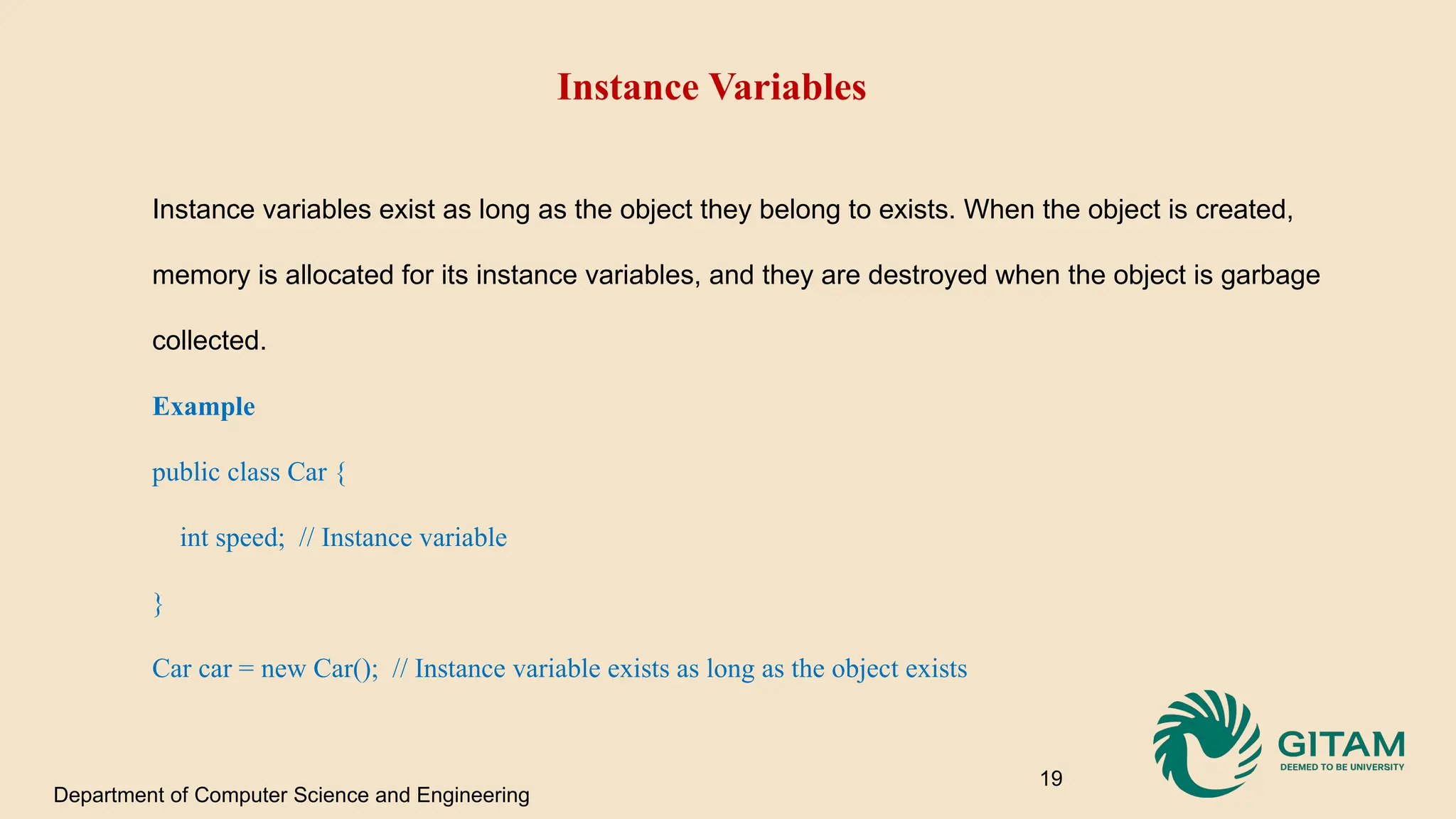 Instance Variables Instance variables exist as long as the object they belong to exists. When the object is created, memory is allocated for its instance variables, and they are destroyed when the object is garbage collected. Example public class Car { int speed; // Instance variable } Car car = new Car(); // Instance variable exists as long as the object exists Department of Computer Science and Engineering 19 