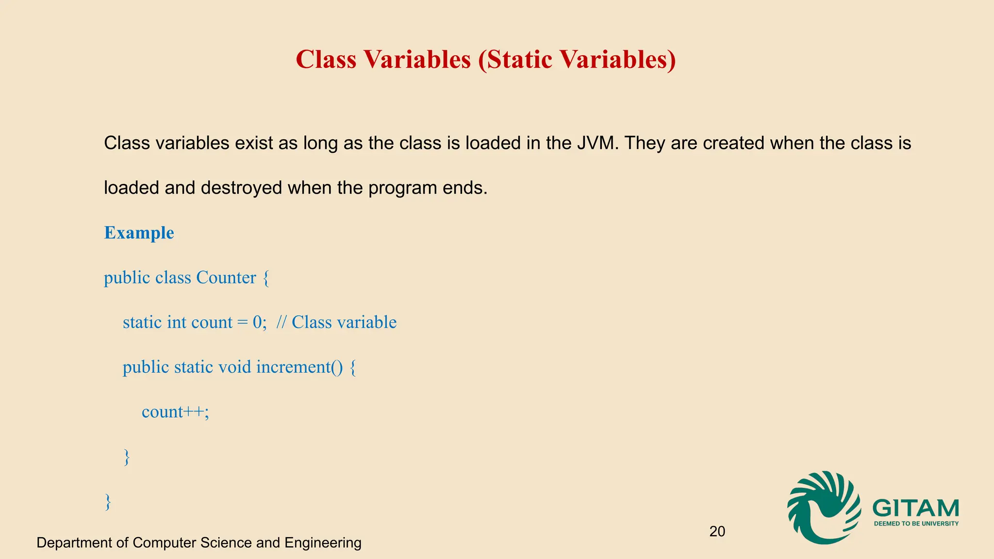 Class Variables (Static Variables) Class variables exist as long as the class is loaded in the JVM. They are created when the class is loaded and destroyed when the program ends. Example public class Counter { static int count = 0; // Class variable public static void increment() { count++; } } Department of Computer Science and Engineering 20 