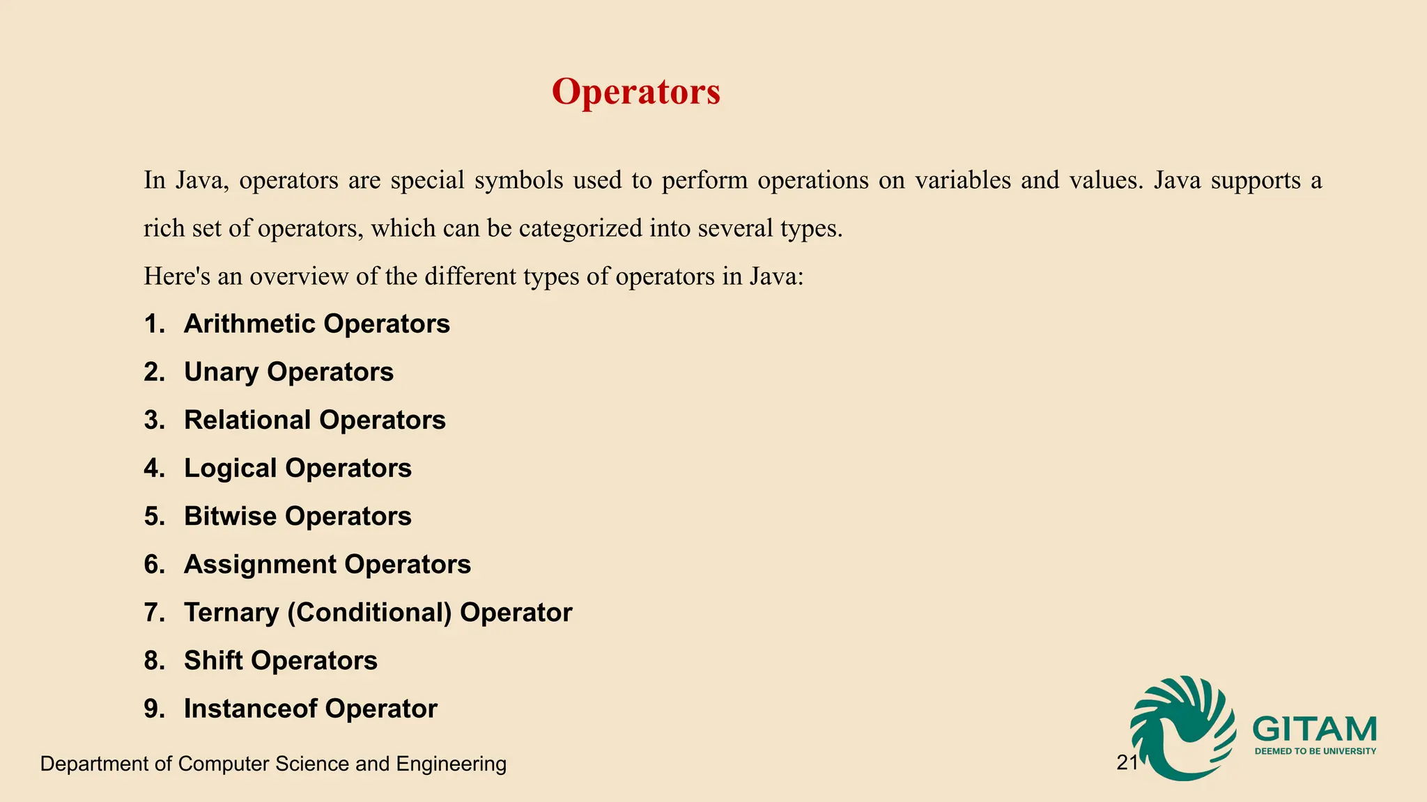 Department of Computer Science and Engineering 21 Operators In Java, operators are special symbols used to perform operations on variables and values. Java supports a rich set of operators, which can be categorized into several types. Here's an overview of the different types of operators in Java: 1. Arithmetic Operators 2. Unary Operators 3. Relational Operators 4. Logical Operators 5. Bitwise Operators 6. Assignment Operators 7. Ternary (Conditional) Operator 8. Shift Operators 9. Instanceof Operator 