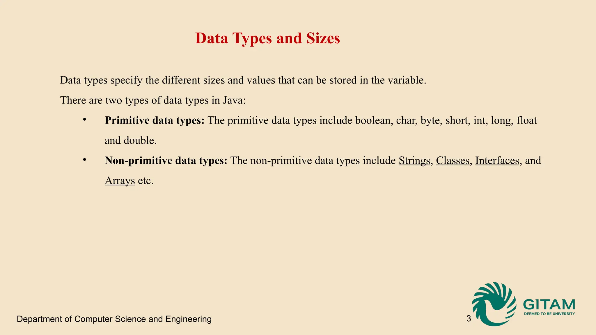 Department of Computer Science and Engineering 3 Data Types and Sizes Data types specify the different sizes and values that can be stored in the variable. There are two types of data types in Java: • Primitive data types: The primitive data types include boolean, char, byte, short, int, long, float and double. • Non-primitive data types: The non-primitive data types include Strings, Classes, Interfaces, and Arrays etc. 