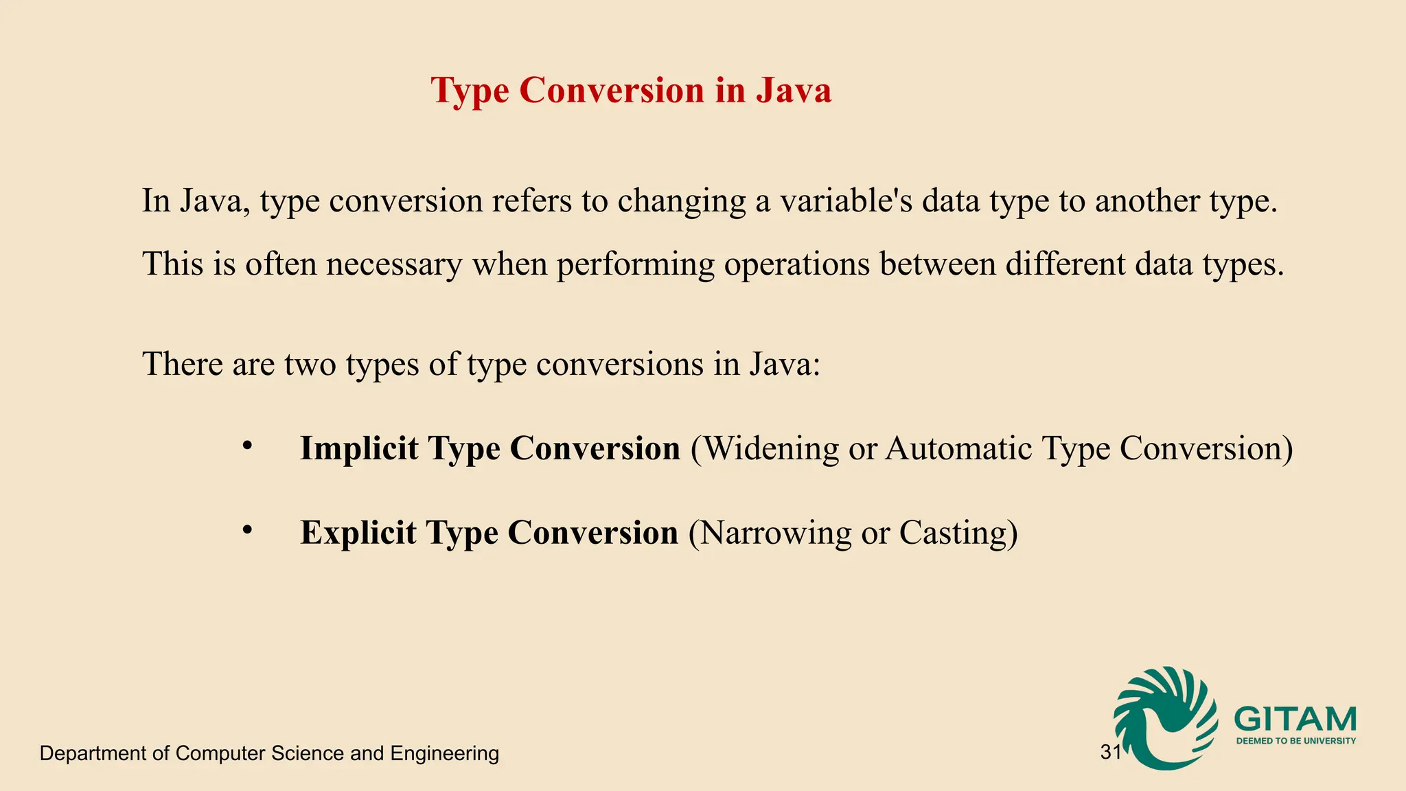 Department of Computer Science and Engineering 31 Type Conversion in Java In Java, type conversion refers to changing a variable's data type to another type. This is often necessary when performing operations between different data types. There are two types of type conversions in Java: • Implicit Type Conversion (Widening or Automatic Type Conversion) • Explicit Type Conversion (Narrowing or Casting) 