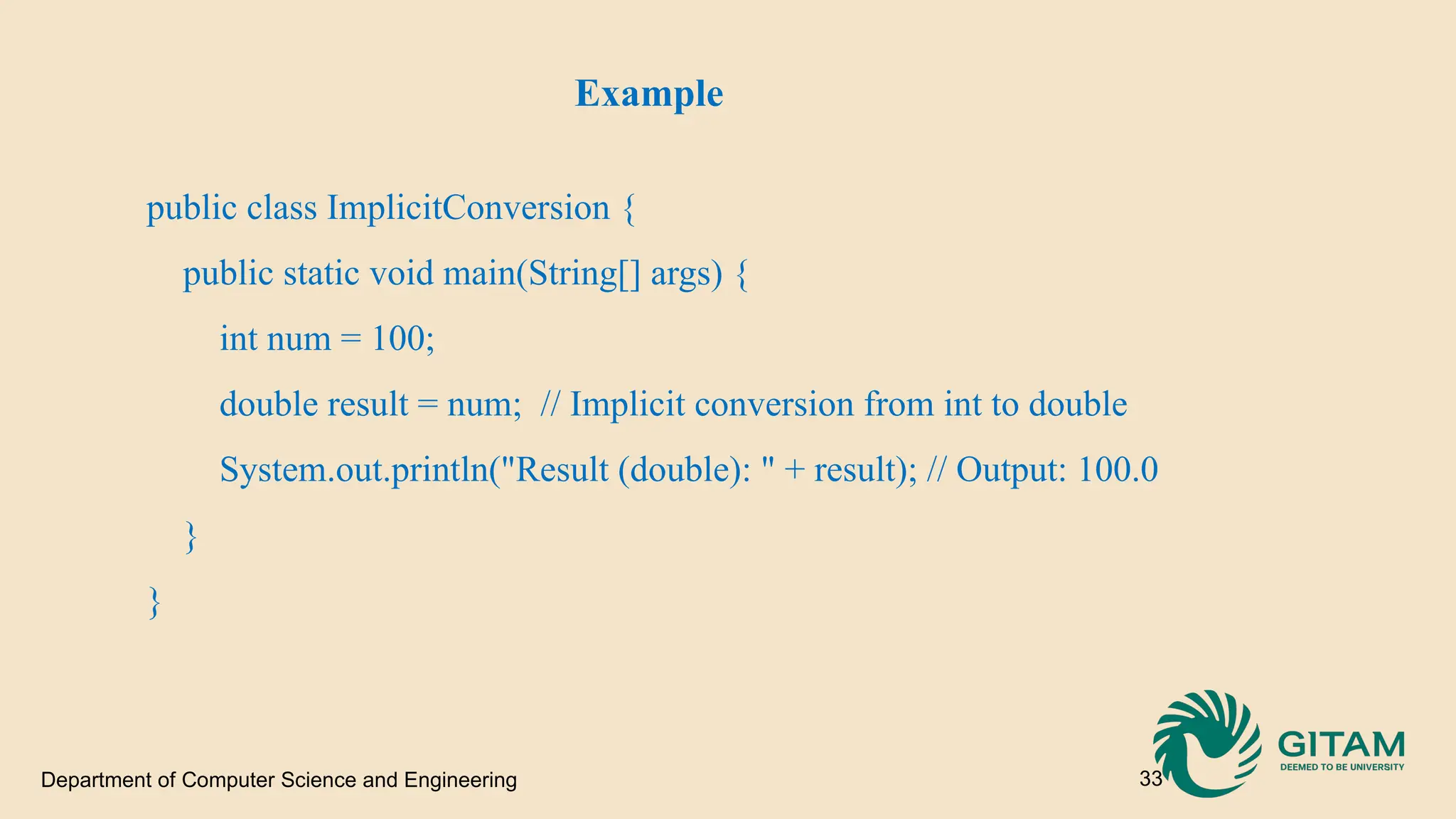 Department of Computer Science and Engineering 33 Example public class ImplicitConversion { public static void main(String[] args) { int num = 100; double result = num; // Implicit conversion from int to double System.out.println("Result (double): " + result); // Output: 100.0 } } 