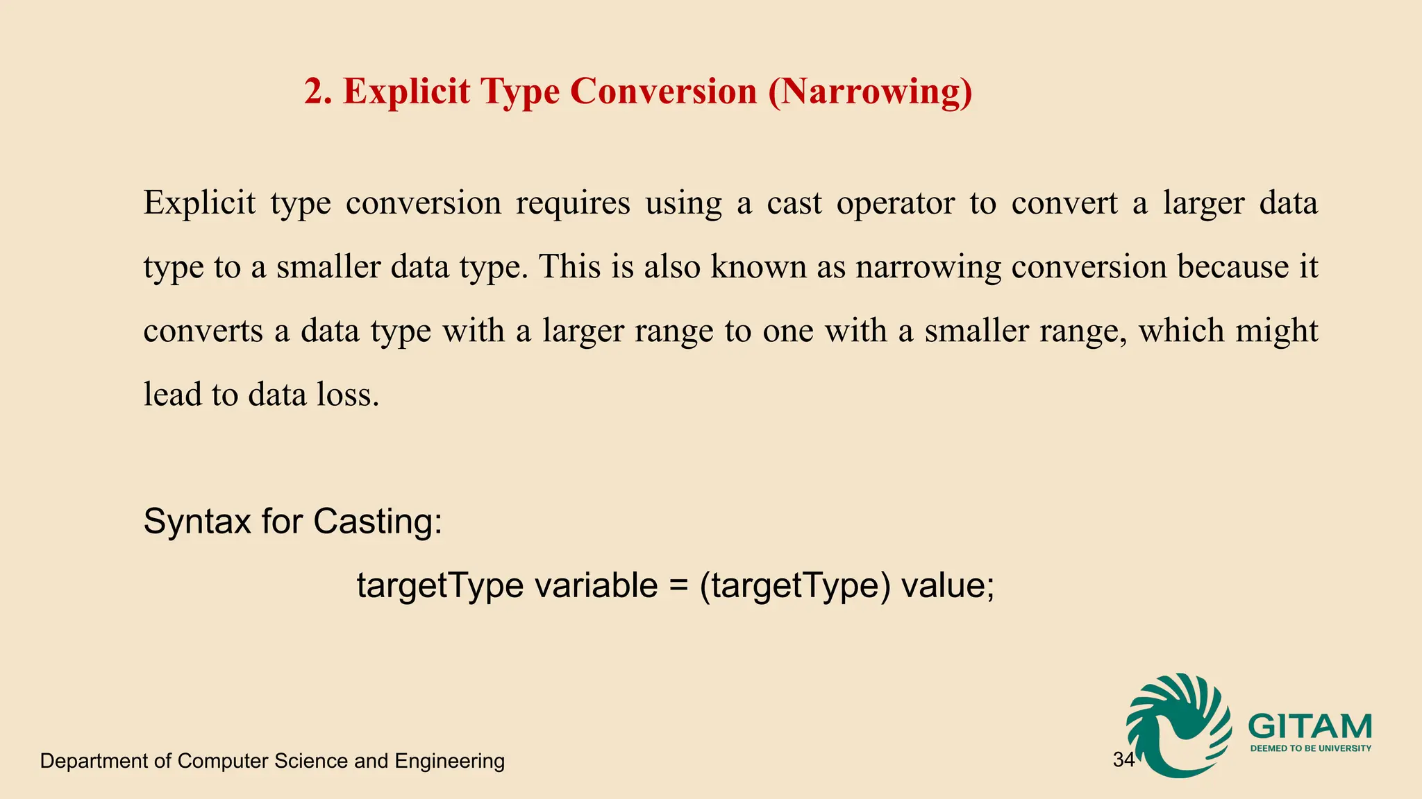 Department of Computer Science and Engineering 34 2. Explicit Type Conversion (Narrowing) Explicit type conversion requires using a cast operator to convert a larger data type to a smaller data type. This is also known as narrowing conversion because it converts a data type with a larger range to one with a smaller range, which might lead to data loss. Syntax for Casting: targetType variable = (targetType) value; 