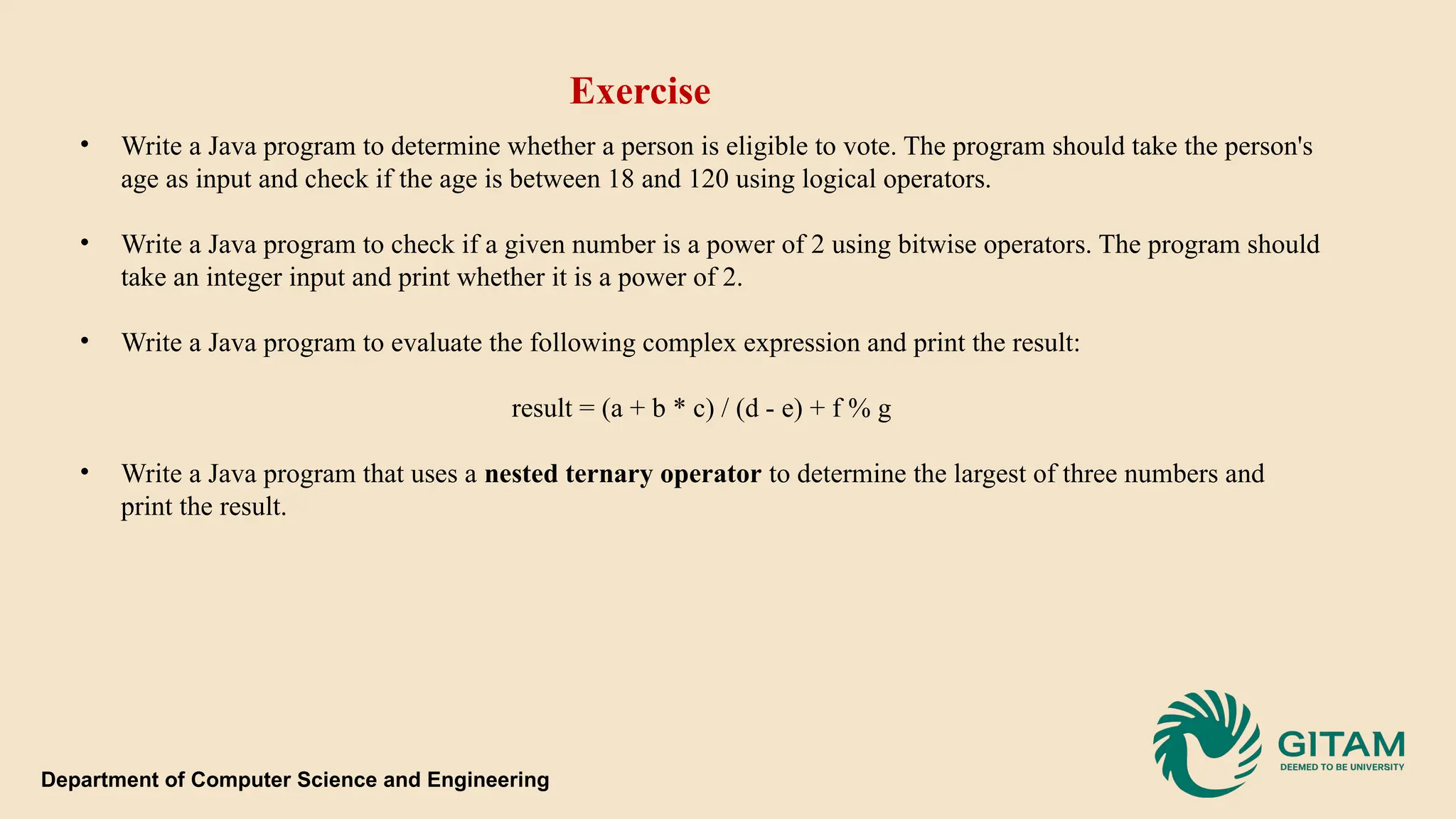 • Write a Java program to determine whether a person is eligible to vote. The program should take the person's age as input and check if the age is between 18 and 120 using logical operators. • Write a Java program to check if a given number is a power of 2 using bitwise operators. The program should take an integer input and print whether it is a power of 2. • Write a Java program to evaluate the following complex expression and print the result: result = (a + b * c) / (d - e) + f % g • Write a Java program that uses a nested ternary operator to determine the largest of three numbers and print the result. Exercise Department of Computer Science and Engineering 