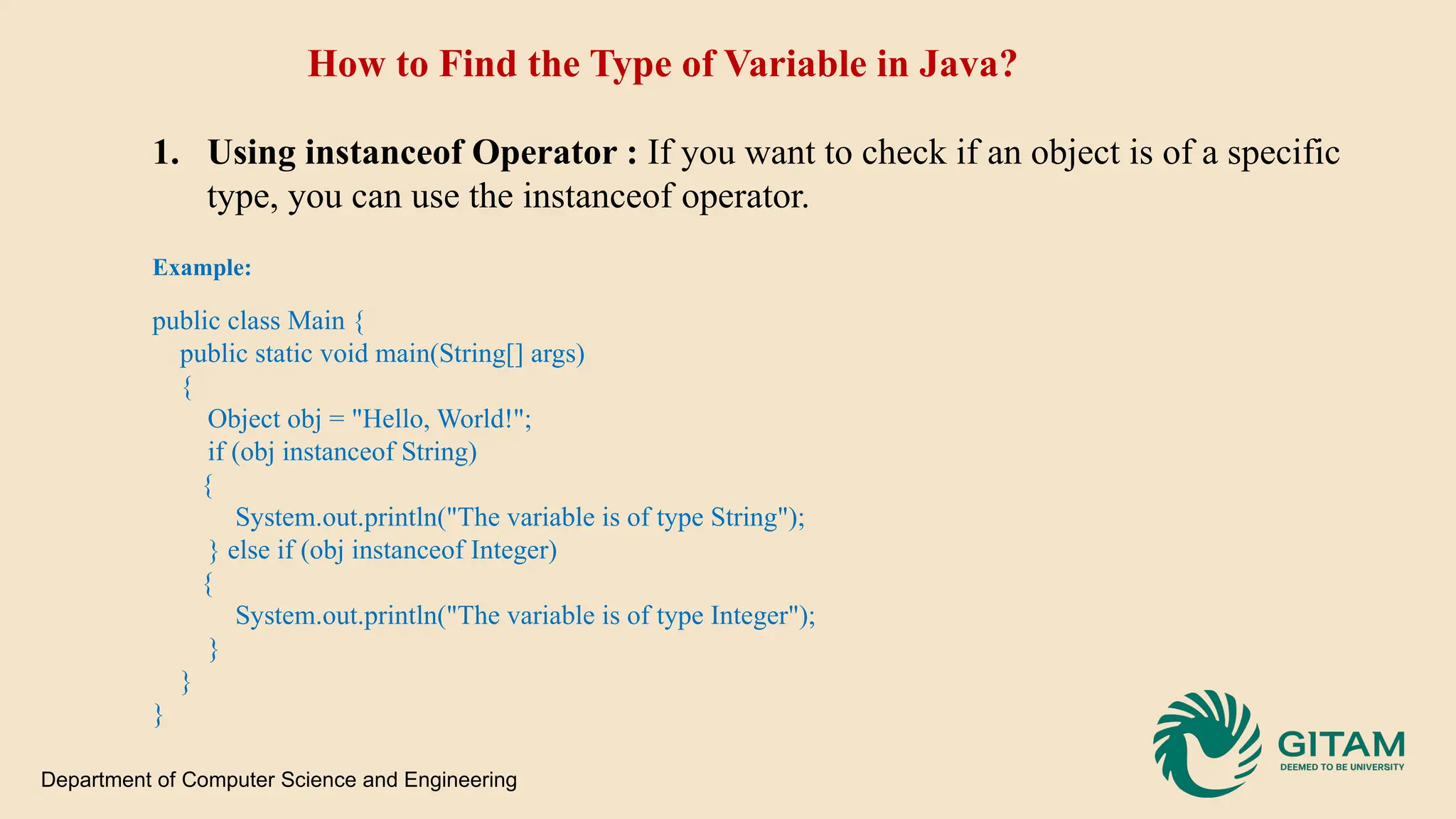 How to Find the Type of Variable in Java? 1. Using instanceof Operator : If you want to check if an object is of a specific type, you can use the instanceof operator. Example: public class Main { public static void main(String[] args) { Object obj = "Hello, World!"; if (obj instanceof String) { System.out.println("The variable is of type String"); } else if (obj instanceof Integer) { System.out.println("The variable is of type Integer"); } } } Department of Computer Science and Engineering 