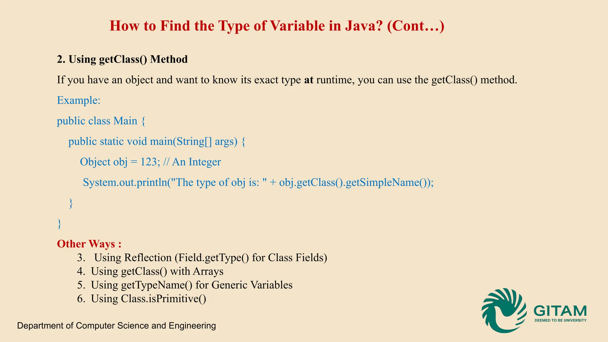 How to Find the Type of Variable in Java? (Cont…) 2. Using getClass() Method If you have an object and want to know its exact type at runtime, you can use the getClass() method. Example: public class Main { public static void main(String[] args) { Object obj = 123; // An Integer System.out.println("The type of obj is: " + obj.getClass().getSimpleName()); } } Other Ways : 3. Using Reflection (Field.getType() for Class Fields) 4. Using getClass() with Arrays 5. Using getTypeName() for Generic Variables 6. Using Class.isPrimitive() Department of Computer Science and Engineering 