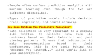  People often confuse predictive analytics with
machine learning even though the two are
different disciplines.
 Types of predictive models include decision
trees, regression, and neural networks.
How Does Netflix Use Predictive Analytics?
• Data collection is very important to a company
like Netflix. It collects data from its
customers based on their behaviour and past
viewing patterns. It uses that information to
make recommendations based on their
preferences. This is the basis behind the
"Because you watched..." lists you'll find on
your subscription.
 