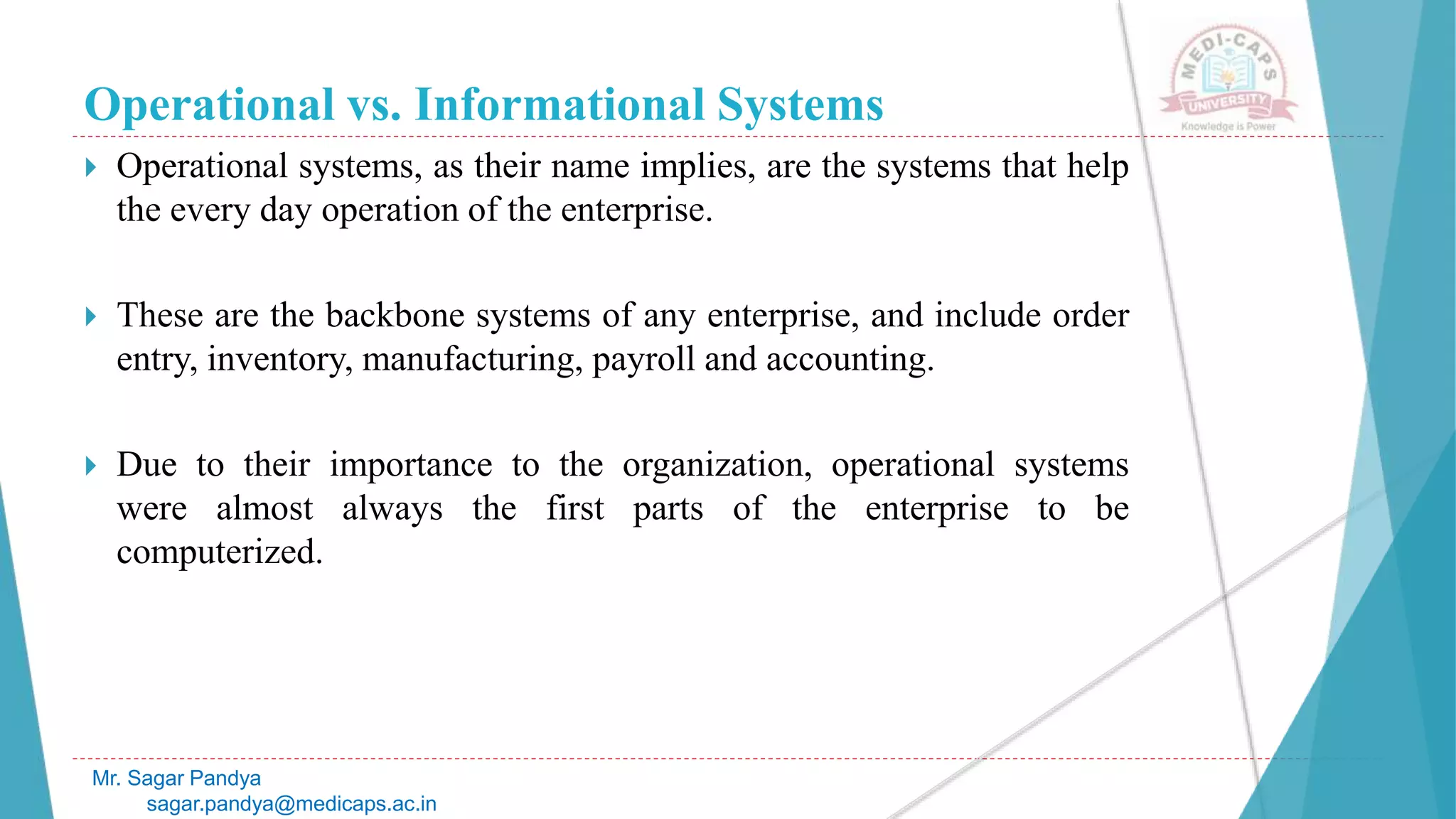 Operational vs. Informational Systems
 Operational systems, as their name implies, are the systems that help
the every day operation of the enterprise.
 These are the backbone systems of any enterprise, and include order
entry, inventory, manufacturing, payroll and accounting.
 Due to their importance to the organization, operational systems
were almost always the first parts of the enterprise to be
computerized.
Mr. Sagar Pandya
sagar.pandya@medicaps.ac.in
 