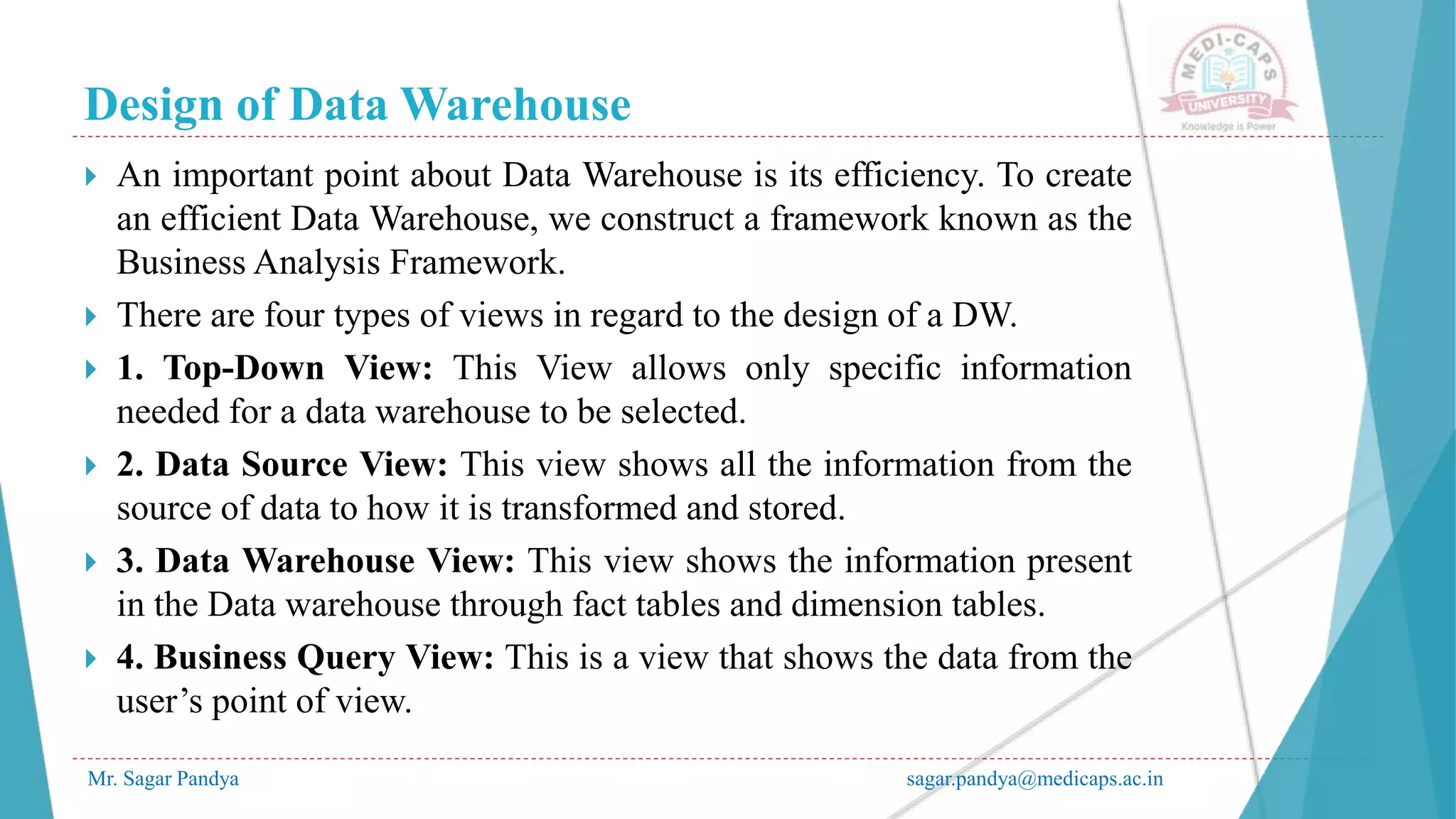 Design of Data Warehouse
Mr. Sagar Pandya sagar.pandya@medicaps.ac.in
 An important point about Data Warehouse is its efficiency. To create
an efficient Data Warehouse, we construct a framework known as the
Business Analysis Framework.
 There are four types of views in regard to the design of a DW.
 1. Top-Down View: This View allows only specific information
needed for a data warehouse to be selected.
 2. Data Source View: This view shows all the information from the
source of data to how it is transformed and stored.
 3. Data Warehouse View: This view shows the information present
in the Data warehouse through fact tables and dimension tables.
 4. Business Query View: This is a view that shows the data from the
user’s point of view.
 