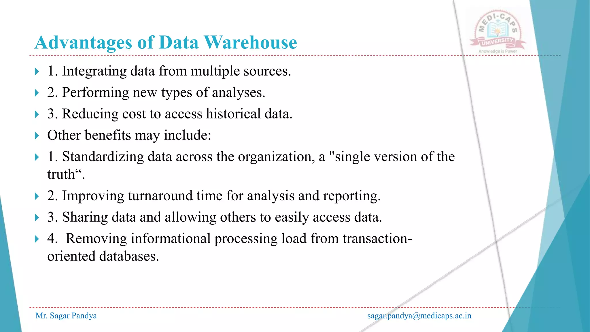 Advantages of Data Warehouse
Mr. Sagar Pandya sagar.pandya@medicaps.ac.in
 1. Integrating data from multiple sources.
 2. Performing new types of analyses.
 3. Reducing cost to access historical data.
 Other benefits may include:
 1. Standardizing data across the organization, a "single version of the
truth“.
 2. Improving turnaround time for analysis and reporting.
 3. Sharing data and allowing others to easily access data.
 4. Removing informational processing load from transaction-
oriented databases.
 