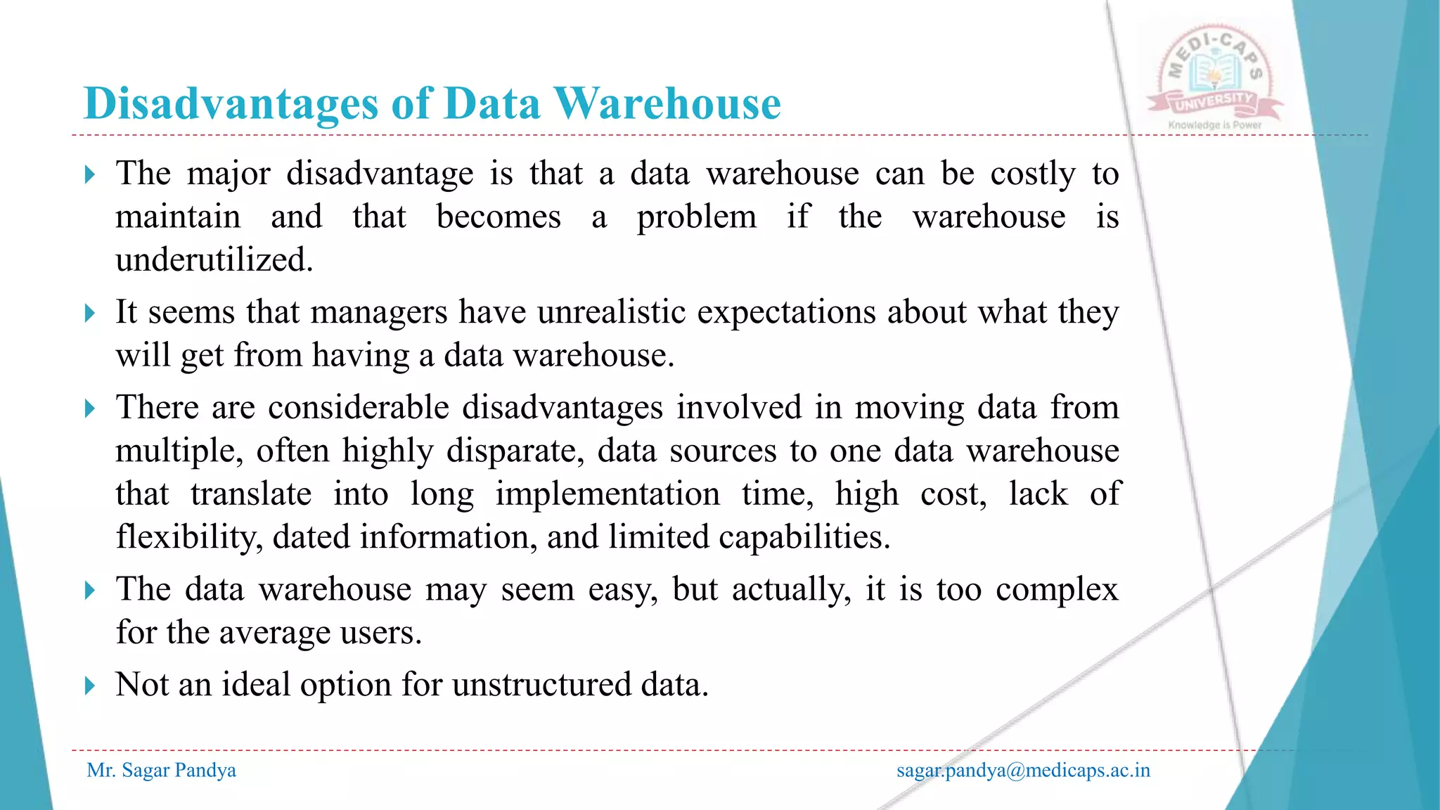 Disadvantages of Data Warehouse
Mr. Sagar Pandya sagar.pandya@medicaps.ac.in
 The major disadvantage is that a data warehouse can be costly to
maintain and that becomes a problem if the warehouse is
underutilized.
 It seems that managers have unrealistic expectations about what they
will get from having a data warehouse.
 There are considerable disadvantages involved in moving data from
multiple, often highly disparate, data sources to one data warehouse
that translate into long implementation time, high cost, lack of
flexibility, dated information, and limited capabilities.
 The data warehouse may seem easy, but actually, it is too complex
for the average users.
 Not an ideal option for unstructured data.
 
