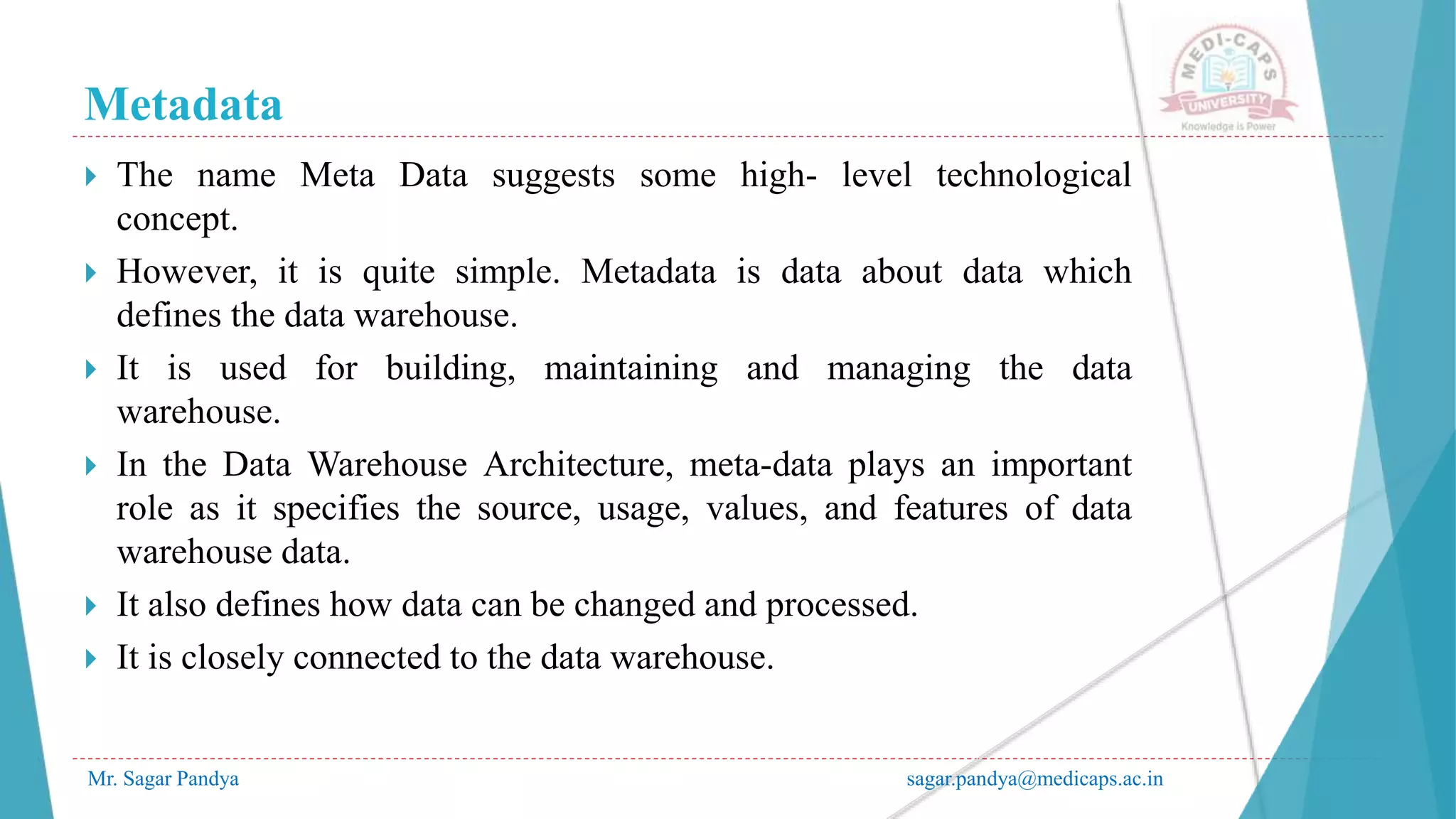 Metadata
Mr. Sagar Pandya sagar.pandya@medicaps.ac.in
 The name Meta Data suggests some high- level technological
concept.
 However, it is quite simple. Metadata is data about data which
defines the data warehouse.
 It is used for building, maintaining and managing the data
warehouse.
 In the Data Warehouse Architecture, meta-data plays an important
role as it specifies the source, usage, values, and features of data
warehouse data.
 It also defines how data can be changed and processed.
 It is closely connected to the data warehouse.
 