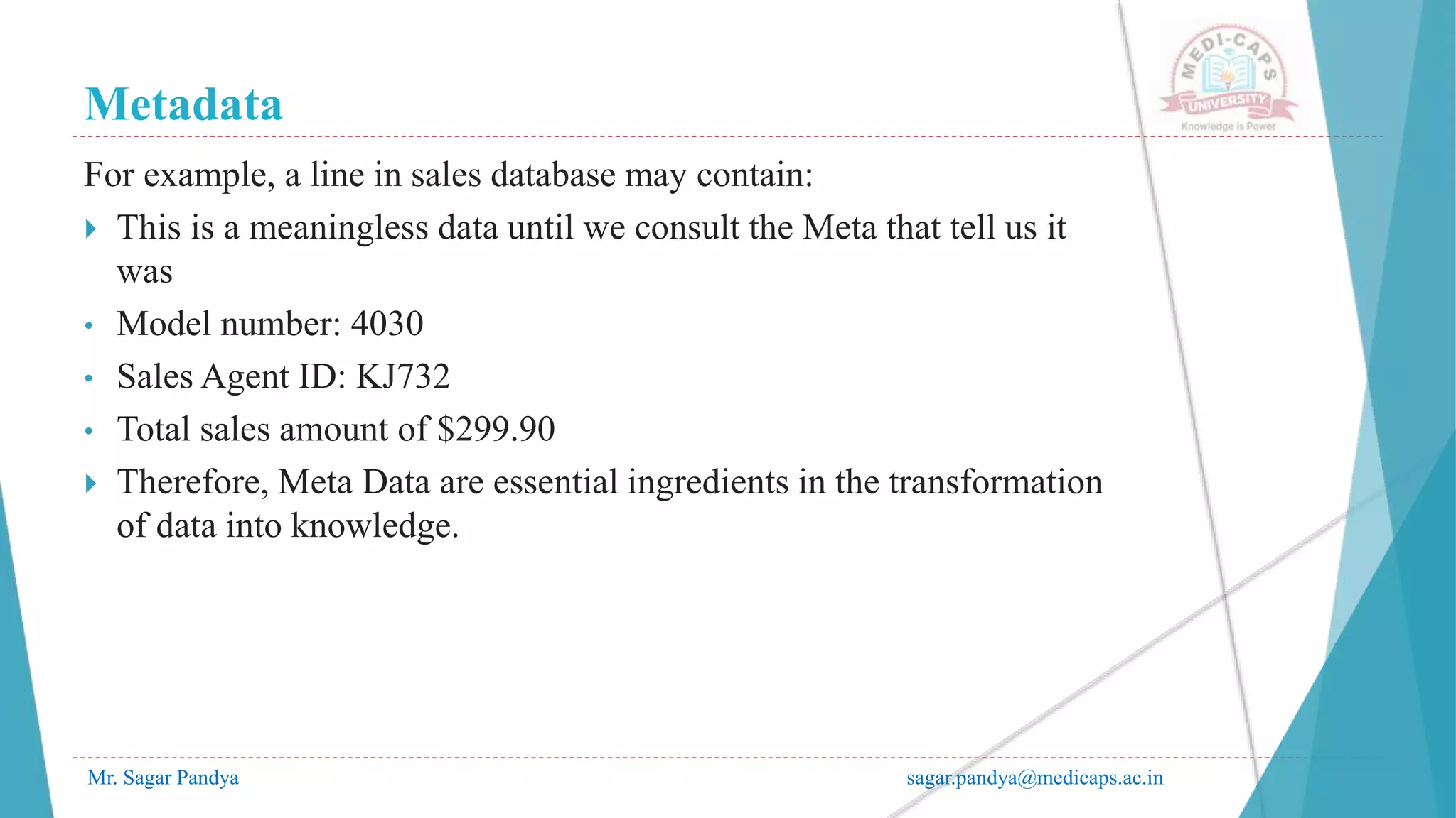 Metadata
Mr. Sagar Pandya sagar.pandya@medicaps.ac.in
For example, a line in sales database may contain:
 This is a meaningless data until we consult the Meta that tell us it
was
• Model number: 4030
• Sales Agent ID: KJ732
• Total sales amount of $299.90
 Therefore, Meta Data are essential ingredients in the transformation
of data into knowledge.
 
