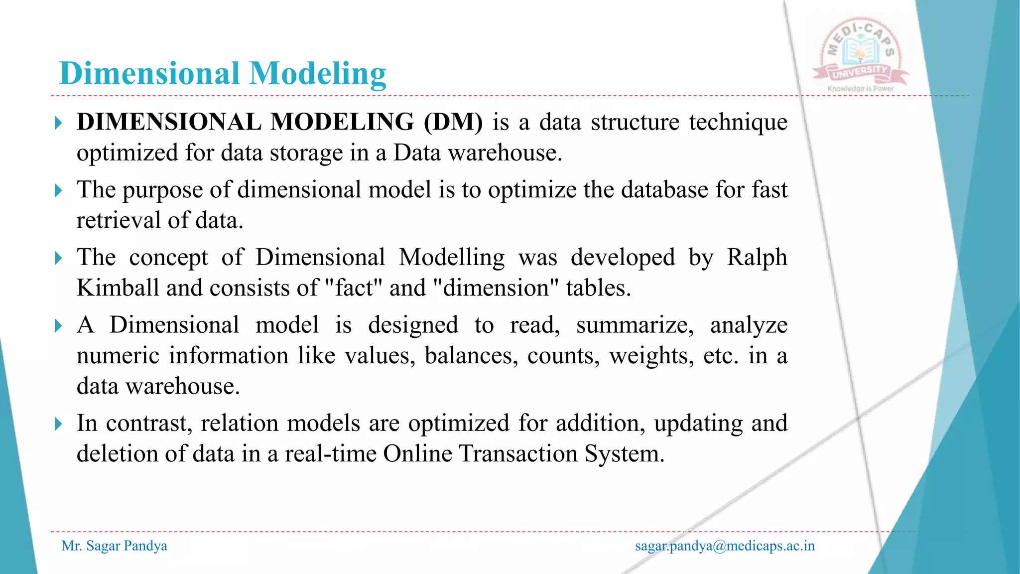 Dimensional Modeling
Mr. Sagar Pandya sagar.pandya@medicaps.ac.in
 DIMENSIONAL MODELING (DM) is a data structure technique
optimized for data storage in a Data warehouse.
 The purpose of dimensional model is to optimize the database for fast
retrieval of data.
 The concept of Dimensional Modelling was developed by Ralph
Kimball and consists of "fact" and "dimension" tables.
 A Dimensional model is designed to read, summarize, analyze
numeric information like values, balances, counts, weights, etc. in a
data warehouse.
 In contrast, relation models are optimized for addition, updating and
deletion of data in a real-time Online Transaction System.
 