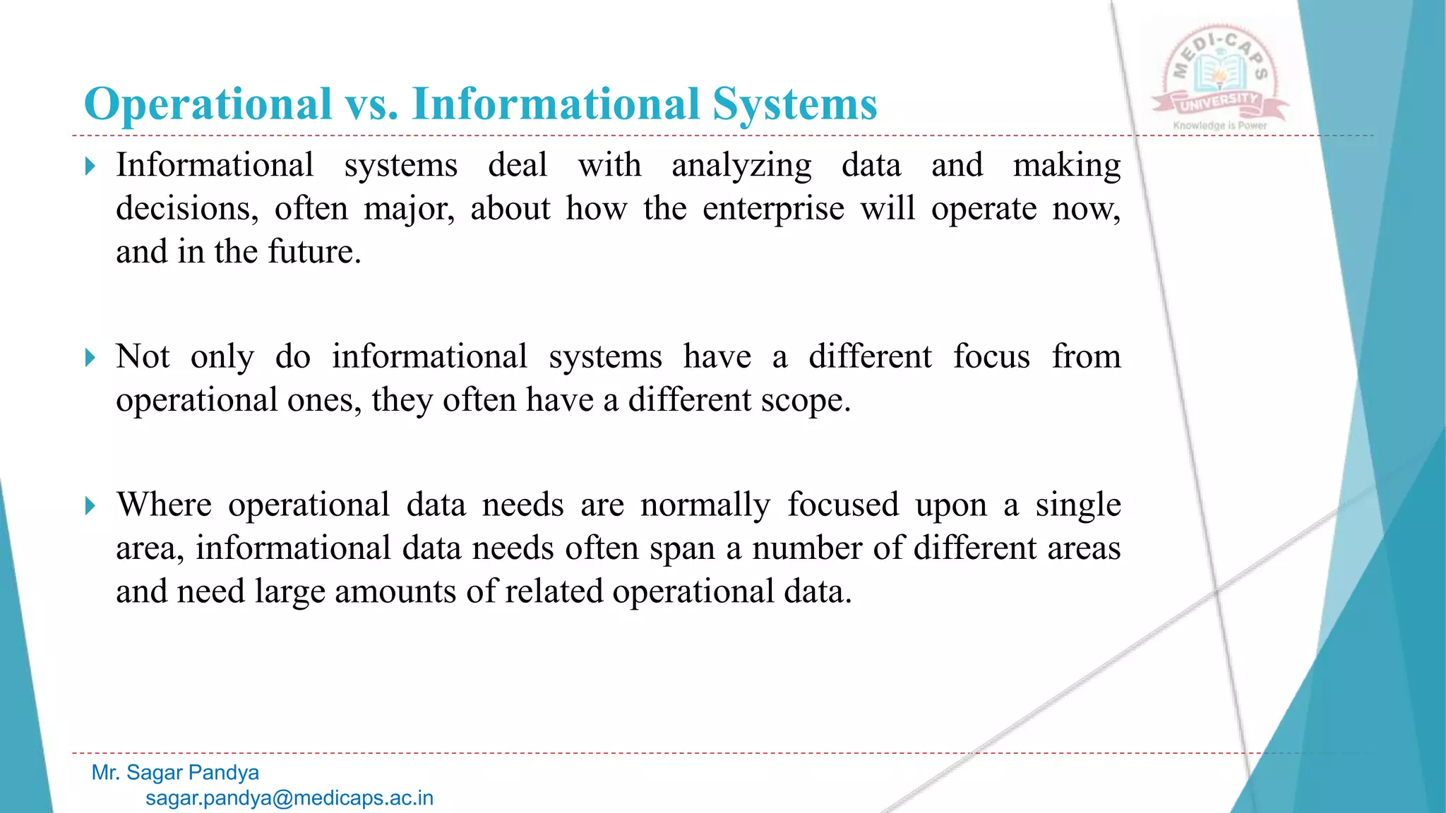 Operational vs. Informational Systems
 Informational systems deal with analyzing data and making
decisions, often major, about how the enterprise will operate now,
and in the future.
 Not only do informational systems have a different focus from
operational ones, they often have a different scope.
 Where operational data needs are normally focused upon a single
area, informational data needs often span a number of different areas
and need large amounts of related operational data.
Mr. Sagar Pandya
sagar.pandya@medicaps.ac.in
 
